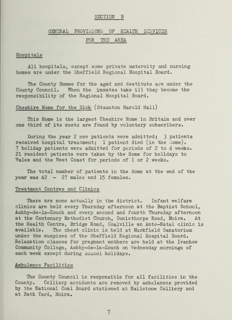 GENERAL PROVISIONS OF HEALTH SERVICES FOR THE AREA Hospitals All hospitals* except some private maternity and nursing homes are under the Sheffield Regional Hospital Board. The County Homes for the aged and destitute are under the County Council. When the inmates take ill they Become the responsibility of the Regional Hospital Board. Cheshire Home for the Sick (Staunton Harold Hall) This Home is the largest Cheshire Home in Britain and over one third of its costs are found by voluntary subscribers. During the year 2 new patients were admitted; 3 patients received hospital treatment; 1 patient died (in the come). 7 holiday patients were admitted for periods of 2 to 4 weeks. 21 resident patients were taken by the Home for holidays to Wales and the West Coast for periods of 1 or 2 weeks. The total number of patients in the Home at the end of the year was 42 - 27 males and 15 females. Treatment Centres and Clinics There are none actually in the district. Infant welfare clinics are held every Thursday afternoon at the Baptist School* Ashby-de-la-Zouch and every second and fourth Thursday afternoon at the Centenary Methodist Church* Donisthorpe Road, Moira. At the Health Centre, Bridge Road* Coalville an Ante-Natal clinic is available. The chest clinic is held at Markfield Sanatorium under the auspices of the Sheffield Regional Hospital Board. Relaxation classes for pregnant mothers are held at the Ivanhoe Community College, Ashby-de-la-Zouch on Wednesday mornings of each week except during scxiool holidays. Ambulance Facilities The County Council is responsible for all facilities in the County, Colliery accidents are removed by ambalances provided by the National Coal Board stationed at Nailstone Colliery and at Bath Yard, Moira. 7
