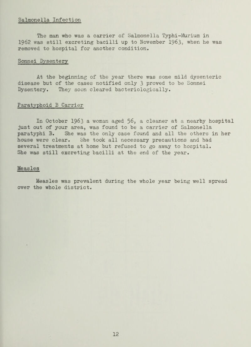 Salmonella Infection The man who was a carrier of Salmonella Typhi-Murium in 1962 was still excreting bacilli up to November 1963* when he was removed to hospital for another condition. Sonnei Dysentery At the beginning of the year there was some mild dysenteric disease but of the cases notified only 3 proved to be Sonnei Dysentery. They soon cleared bacteriologically. Paratyphoid B Carrier In October 1963 a woman aged 56, a cleaner at a nearby hospital just out of your area, was found to be a carrier of Salmonella paratyphi B. She was the only case found and all the others in her house were clear. She took all necessary precautions and had several treatments at home but refused to go away to hospital. She was still excreting bacilli at the end of the year. Measles Measles was prevalent during the whole year being well spread over the whole district. 12