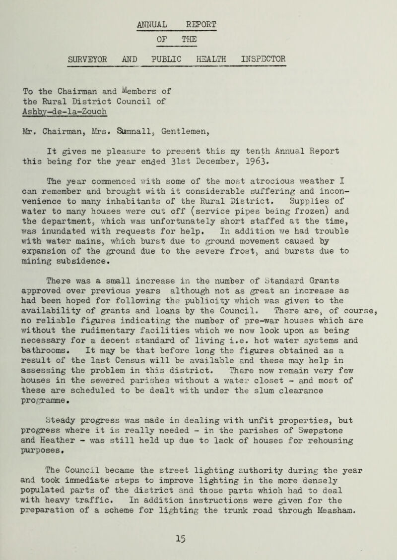 ANNUAL REPORT OF THE SURVEYOR AND PUBLIC HEALTH INSPECTOR To the Chairman and ^embers of the Rural District Council of Ashb.y-de-la-Zouch Mr. Chairman, Mrs. Sumnall, Gentlemen, It gives me pleasure to present this my tenth Annual Report this being for the year ended 31st December, 1963. The year commenced with some of the most atrocious weather I can remember and brought with it considerable suffering and incon- venience to many inhabitants of the Rural District. Supplies of water to many houses were cut off (service pipes being frozen) and the department, which was unfortunately short staffed at the time, was inundated with requests for help. In addition we had trouble with water mains, which burst due to ground movement caused by expansion of the ground due to the severe frost, and bursts due to mining subsidence. There was a small increase in the number of Standard Grants approved over previous years although not as great an increase as had been hoped for following the publicity v/hich was given to the availability of grants and loans by the Council. There are, of course, no reliable figures indicating the number of pre-war houses which are without the rudimentary facilities which we now look upon as being necessary for a decent standard of living i.e. hot water systems and bathrooms. It may be that before long the figures obtained as a result of the last Census will be available and these may help in assessing the problem in this district. There now remain very few houses in the sewered parishes without a water closet - and most of these are scheduled to be dealt with under the slum clearance programme. Steady progress was made in dealing with unfit properties, but progress where it is really needed - in the parishes of Swepstone and Heather - was still held up due to lack of houses for rehousing purposes. The Council became the street lighting authority during the year and took immediate steps to improve lighting in the more densely populated parts of the district and those parts which had to deal with heavy traffic. In addition instructions were given for the preparation of a scheme for lighting the trunk road through Measham. 15