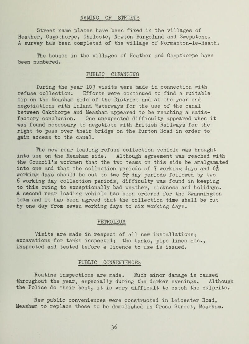 NAMING OF STREETS Street name plates have been fixed in the villages of Heather, Osgathorpe, Chilcote, Newton Burgoland and Swepstone. A survey has been completed of the village of Normanton-le-Heath. The houses in the villages of Heather and Osgathorpe have been numbered. PUBLIC CLEANSING During the year 103 visits were made in connection with refuse collection. Efforts were continued to find a suitable tip on the Measham side of the District and at the year end negotiations with Inland Waterways for the use of the canal between Oakthorpe and Measham appeared to be reaching a satis- factory conclusion. One unexpected difficulty appeared when it was found necessary to negotiate with British Railways for the right to pass over their bridge on the Burton Road in order to gain access to the canal. The new rear loading refuse collection vehicle was brought into use on the Measham side. Although agreement was reached with the Council's workmen that the two teams on this side be amalgamated into one and that the collection periods of 7 working days and 6-g- working days should be cut to two 6-g- day periods followed by two 6 working day collection periods, difficulty was found in keeping to this owing to exceptionally bad weather, sickness and holidays. A second rear loading vehicle has been ordered for the Swannington team and it has been agreed that the collection time shall be cut by one day from seven working days to six working days. PETROLEUM Visits are made in respect of all new installations5 excavations for tanks inspected % the tanks, pipe lines etc., inspected and tested before a licence to use is issued. PUBLIC CONVENIENCES Routine inspections are made. Much minor damage is caused throughout the year, especially during the darker evenings. Although the Police do their best, it is very difficult to catch the culprits. New public conveniences were constructed in Leicester Road, Measham to replace those to be demolished in Cross Street, Measham. 36