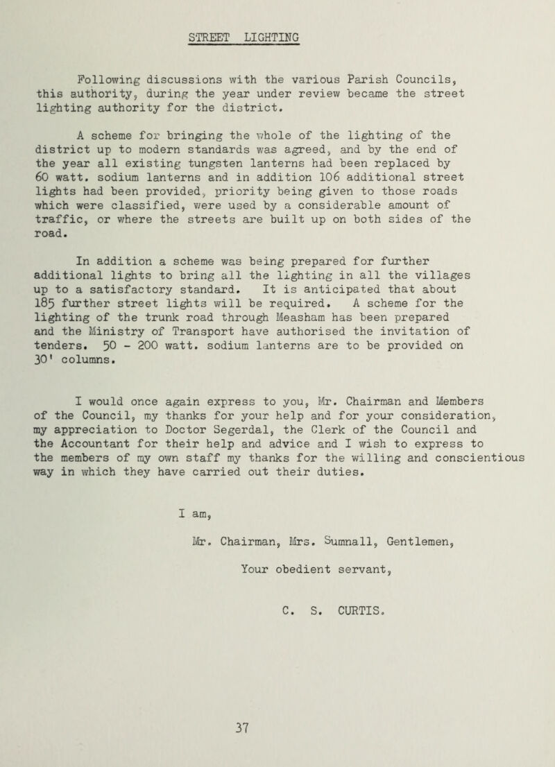 STREET LIGHTING Following discussions with the various Parish Councils, this authority, during the year under review became the street lighting authority for the district. A scheme for bringing the whole of the lighting of the district up to modern standards was agreed, and by the end of the year all existing tungsten lanterns had been replaced by 60 watt, sodium lanterns and in addition 106 additional street lights had been provided, priority being given to those roads which were classified, were used by a considerable amount of traffic, or where the streets are built up on both sides of the road. In addition a scheme was being prepared for further additional lights to bring all the lighting in all the villages up to a satisfactory standard. It is anticipated that about I85 further street lights will be required. A scheme for the lighting of the trunk road through Measham has been prepared and the Ministry of Transport have authorised the invitation of tenders. 50 - 200 watt, sodium lanterns are to be provided on 30* columns. I would once again express to you, Mr. Chairman and Members of the Council, my thanks for your help and for your consideration, my appreciation to Doctor Segerdal, the Clerk of the Council and the Accountant for their help and advice and I wish to express to the members of my own staff my thanks for the willing and conscientious way in which they have carried out their duties. I am, Mr. Chairman, Mrs. Sumnall, Gentlemen, Your obedient servant, C. S. CURTIS. 37