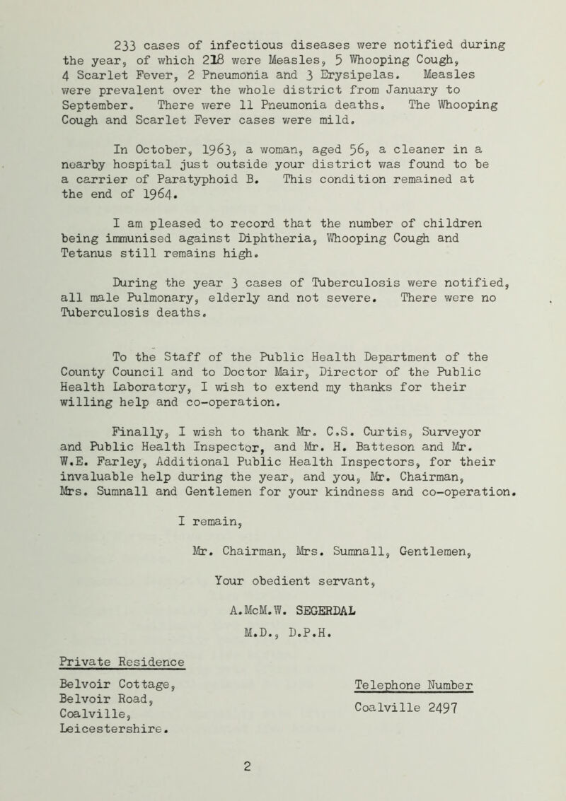 233 cases of infectious diseases were notified during the year, of which 218 were Measles, 5 Whooping Cough, 4 Scarlet Fever, 2 Pneumonia and 3 Erysipelas. Measles were prevalent over the whole district from January to September. There were 11 Pneumonia deaths. The Whooping Cough and Scarlet Fever cases were mild. In October, 1963, a woman, aged 56, a cleaner in a nearby hospital just outside your district was found to be a carrier of Paratyphoid B. This condition remained at the end of 1964. I am pleased to record that the number of children being immunised against Diphtheria, Whooping Cough and Tetanus still remains high. During the year 3 cases of Tuberculosis were notified, all male Pulmonary, elderly and not severe. There were no Tuberculosis deaths. To the Staff of the Public Health Department of the County Council and to Doctor Mair, Director of the Public Health Laboratory, I wish to extend my thanks for their willing help and co-operation. Finally, I wish to thank Mr. C.S. Curtis, Surveyor and Public Health Inspector, and Mr. H. Batteson and Mr. W.E. Farley, Additional Public Health Inspectors, for their invaluable help during the year, and you, Mr. Chairman, Mrs. Sumnall and Gentlemen for your kindness and co-operation. I remain, Mr. Chairman, Mrs. Sumnall, Gentlemen, Your obedient servant, A.McM.W. SEGERDAL M.D., D.P.H. Telephone Number Coalville 2497 Private Residence Belvoir Cottage, Belvoir Road, Coalville, Leicestershire.