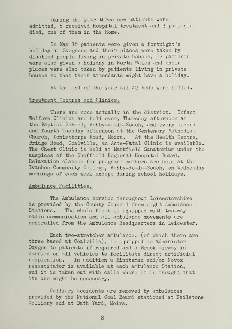 During the year three new patients were admitted, 6 received Hospital treatment and 3 patients died, one of them in the Home. In May 18 patients were given a fortnight's holiday at Skegness and their places were taken by disabled people living in private houses, 12 patients were also given a holiday in North Wales and their places were also taken by patients living in private houses so that their attendants might have a holiday. At the end of the year all 42 beds were filled. Treatment Centres and Clinics. There are none actually in the district. Infant Welfare Clinics are held every Thursday afternoon at the Baptist School, Ashby-do-la-Zouch, and every second and fourth Tuesday afternoon at the Centenary Methodist Church, Donisthorpe Road, Moira. At the Health Centre, Bridge Road, Coalville, an Ante-Natal Clinic is available. The Chest Clinic is held at Markfield Sanatorium under the auspices of the Sheffield Regional Hospital Board. Relaxation classes for pregnant mothers are held at the Ivanhoe Community College, Ashby-de-la-Zouch, on Wednesday mornings of each week except during school holidays. Ambulance Facilities. The Ambulance service throughout Leicestershire is provided by the County Council from eight Ambulance Stations. The whole fleet is equipped with two-way radio communication and all ambulance movements are controlled from the Ambulance Headquarters in Leicester. Each two-stretcher ambulance, (of which there are three based at Coalville), is equipped to administer Oxygen to patients if required and a Brook airway is carried on all vehicles to facilitate direct artificial respiration. In addition a Minnteman and/or Novox resuscitator is available at each Ambulance Station, and it is taken out with calls where it is thought that its use might be necessary. Colliery accidents are removed by ambulances provided by the National Coal Board stationed at Nailstone Colliery and at Bath Yard, Moira. 8
