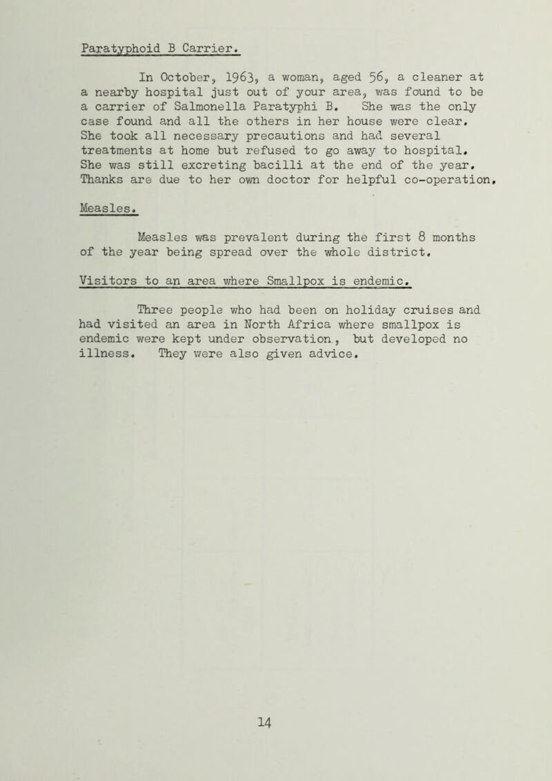 Paratyphoid B Carrier. In October, 1963, a woman, aged 56? a cleaner at a nearby hospital just out of your area, was found to be a carrier of Salmonella Paratyphi B. She was the only case found and all the others in her house were clear. She took all necessary precautions and had several treatments at home but refused to go away to hospital. She was still excreting bacilli at the end of the year. Thanks are due to her own doctor for helpful co-operation. Measles, Measles was prevalent during the first 8 months of the year being spread over the whole district. Visitors to an area where Smallpox is endemic. Three people who had been on holiday cruises and had visited an area in North Africa where smallpox is endemic were kept under observation., but developed no illness. They were also given advice. 14