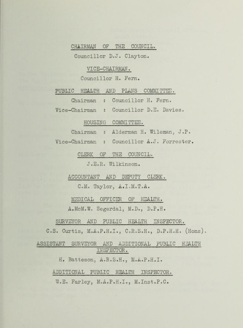 CHAIRMAN OF THE COUNCIL. Councillor D. J. Clayton. VICE-CHAIRMAN. Councillor H. Pern, PUBLIC HEALTH ANN PLANS COMMITTEE. Chairman s Councillor H« Fern. Vice-Chairman s Councillor D.E. Davies. HOUSING COMMITTEE. Chairman s Alderman H. Wileman, J.P. Vice-Chairman s Councillor A.J. Forrester. CLERX OF THE COUNCIL. J.E.R. Wilkinson. ACCOUNTANT AND DEPUTY CLERK. C.M. Taylor, A.I.M.T.A. MEDICAL OFFICER OF HEALTH. A.McM.W. Segerdal, M.D., D.P.H. SURVEYOR AND PUBLIC HEALTH INSPECTOR. C.S. Curtis, M.A.P.H.I., C.R.S.H., D.P.H.H. (Hons). ASSISTANT SURVEYOR AND ADDITIONAL PUBLIC HEALTH INSPECTOR. H. Batteson, A.R.S.H., M.A.P.H.I. ADDITIONAL PUBLIC HEALTH INSPECTOR. W.E. Farley, M.A.P.H.I., M.Inst.P.C