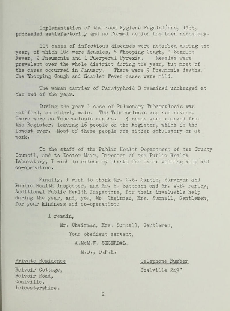 Implementation of the Food Hygiene Regulations, 1955s proceeded satisfactorily and no formal action has been necessary. 115 cases of infectious diseases were notified during the year, of which 104 were Measles, 5 Whooping Cough, 3 Scarlet Fever, 2 Pneumonia and 1 Puerperal Pyrexia. Measles were prevalent over the whole district during the year, but most of the cases occurred in January. There were 9 Pneumonia deaths. The Whooping Cough and Scarlet Fever cases were mild. The woman carrier of Paratyphoid B remained unchanged at the end of the year. During the year 1 case of Pulmonary Tuberculosis was notified, an elderly male. The Tuberculosis was not severe. There were no Tuberculosis deaths. 4 cases were removed from the Register, leaving 16 people on the Register, which is the lowest ever. Most of these people are either ambulatory or at work. To the staff of the Public Health Department of the County Council, and to Doctor Mair, Director of the Public Health Laboratory, I wish to extend my thanks for their willing help and co-operation. Finally, I wish to thank Mr. C.S. Curtis, Surveyor and Public Health Inspector, and Mr. H. Batteson and Mr. W.B. Farley, Additional Public Health Inspectors, for their invaluable help during the year, and, you, Mr. Chairman, Mrs. Sumnall, Gentlemen, for your kindness and co-operation; I remain, Mr. Chairman, Mrs. Sumnall, Gentlemen, Your obedient servant, A.McM.W. SEGERDAL. M.D., D.P.H. Telephone Humber Coalville 2497 Private Residence Belvoir Cottage, Belvoir Road, Coalville, Leicestershire. 2