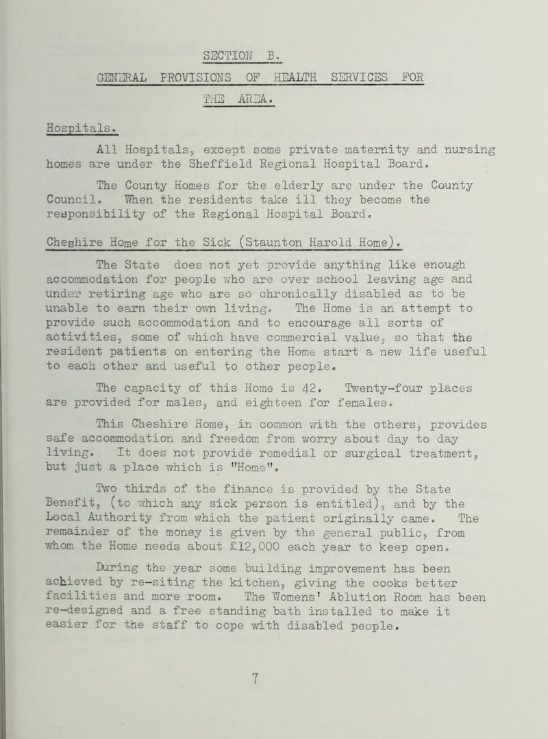 GENERAL PROVISIONS OF HEALTH SERVICES FOR THE AREA. Hospitals. All Hospitals, except some private maternity and nursing homes are under the Sheffield Regional Hospital Board. The County Homes for the elderly are under the County Council. When the residents take ill they become the responsibility of the Regional Hospital Board. Cheshire Home for the Sick (Staunton Harold Home). The State does not yet provide anything like enough accommodation for people who are over school leaving age and under retiring age who are so chronically disabled as to be unable to earn their own living. The Home is an attempt to provide such accommodation and to encourage all sorts of activities, some of which have commercial value, so that the resident patients on entering the Home start a new life useful to each other and useful to other people. The capacity of this Home is 42. Twenty-four places are provided for males, and eighteen for females. This Cheshire Home, in common with the others, provides safe accommodation and freedom from worry about day to day living. It does not provide remedial or surgical treatment, but just a place which is Home. Two thirds of the finance is provided by the State Benefit, (to which any sick person is entitled), and by the Local Authority from which the patient originally came. The remainder of the money is given by the general public, from whom the Home needs about £12,000 each year to keep open. During the year some building improvement has been achieved by re-siting the kitchen, giving the cooks better facilities and more room. The Womens1 Ablution Room has been re-designed and a free standing bath installed to make it easier for the staff to cope with disabled people. 7