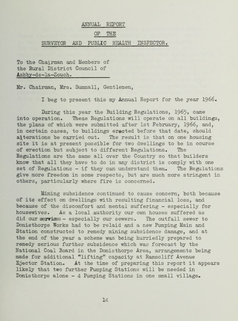 ANNUAL REPORT OF THE SURVEYOR AND PUBLIC HEALTH INSPECTOR. To the Chairman and Members of the Rural District Council of Ashby-de-la-Zouch. Mr. Chairman, Mrs. Sumnall, Gentlemen, I beg to present this my Annual Report for the year 1966. During this year the Building Regulations, 1965? came into operation. These Regulations will operate on all buildings, the plans of which were submitted after 1st February, 1966, and, in certain cases, to buildings erected before that date, should alterations be carried out. The result is that on one housing site it is at present possible for two dwellings to be in course of erection but subject to different Regulations.. The Regulations are the same all over the Country so that builders know that all they have to do in any district is comply with one set of Regulations - if they can understand them.. The Regulations give more freedom in some respects, but are much more stringent in others, particularly where fire is concerned. Mining subsidence continued to cause concern, both because of its effect on dwellings with resulting financial loss, and because of the discomfort and mental suffering - especially for housewives. As a local authority our own houses suffered as did our services - especially our sewers. The outfall sewer to Donisthorpe Works had to be relaid and a new Pumping Main and Station constructed to remedy mining subsidence damage, and at the end of the year a scheme was being hurriedly prepared to remedy serious further subsidence which was forecast by the National Coal Board in the Donisthorpe Area, arrangements being made for additional lifting capacity at Ramscliff Avenue Ejector Station.. At the time of preparing this report it appears likely that two further Pumping Stations will be needed in Donisthorpe alone - 4 Pumping Stations in one small village.. 14