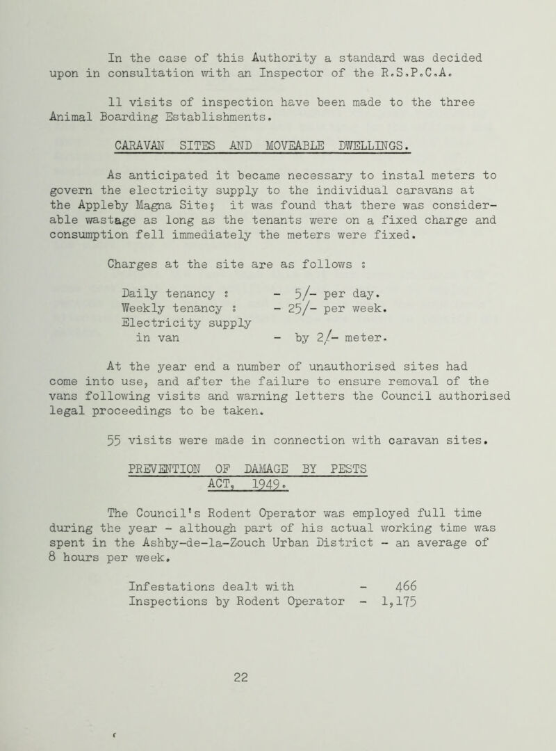 In the case of this Authority a standard was decided upon in consultation with an Inspector of the R.S.P.C.A. 11 visits of inspection have been made to the three Animal Boarding Establishments, CARAVAN SITES AND MOVEABLE DWELLINGS. As anticipated it became necessary to instal meters to govern the electricity supply to the individual caravans at the Appleby Magna Site^ it was found that there was consider- able wastage as long as the tenants were on a fixed charge and consumption fell immediately the meters were fixed. Charges at the site are as follows % Daily tenancy ; -5/- per day. Weekly tenancy % - 25/- per week. Electricity supply in van - by 2/- meter. At the year end a number of unauthorised sites had come into use, and after the failure to ensure removal of the vans following visits and warning letters the Council authorised legal proceedings to be taken. 55 visits were made in connection with caravan sites. PREVENTION OF DAMAGE BY PESTS ACT, 1949c The Council’s Rodent Operator was employed full time during the year - although part of his actual working time was spent in the Ashby-de-la-Zouch Urban District - an average of 8 hours per week. Infestations dealt with - 466 Inspections by Rodent Operator - 1,175 22