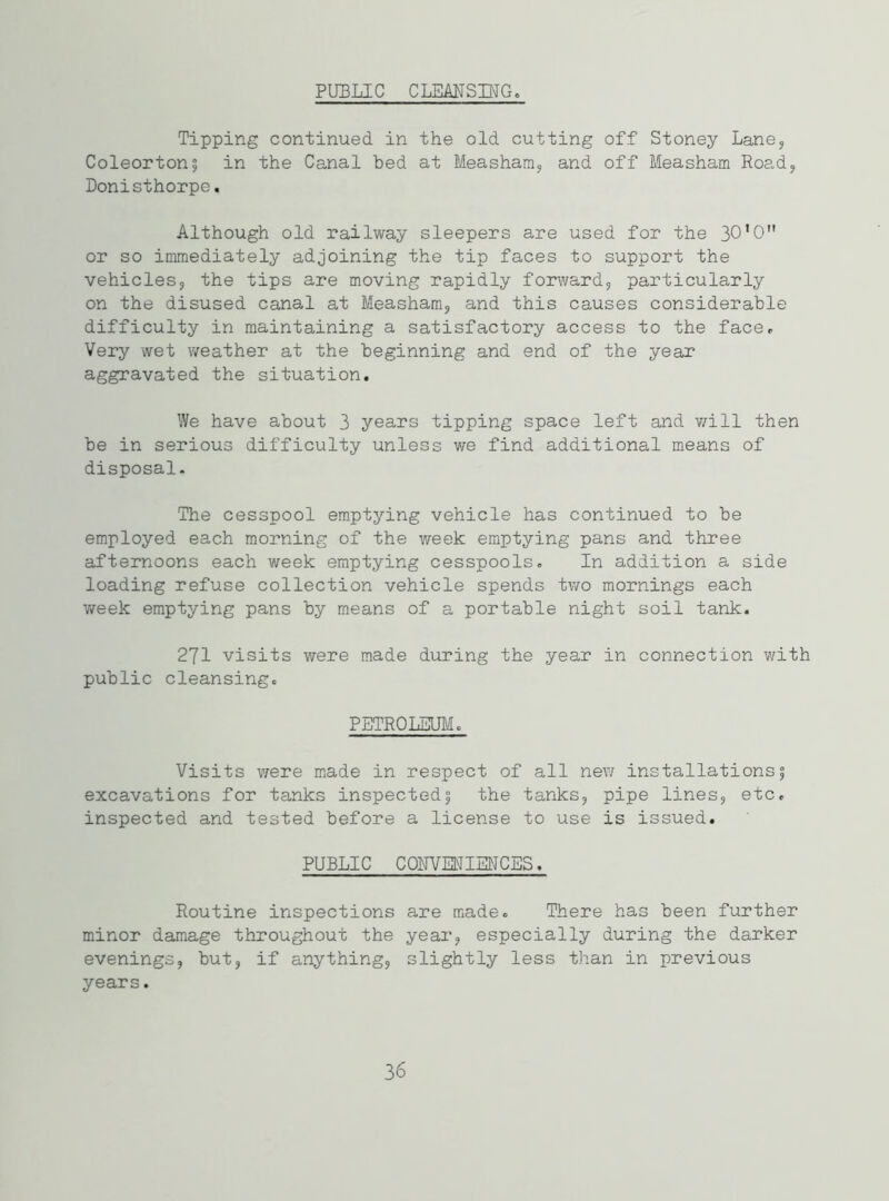 PUBLIC CLEANSING. Tipping continued in the old cutting off Stoney Lane, Coleorton; in the Canal bed at Measham, and off Measham Road, Donisthorpe. Although old railway sleepers are used for the 30’0 or so immediately adjoining the tip faces to support the vehicles, the tips are moving rapidly forward, particularly on the disused canal at Measham, and this causes considerable difficulty in maintaining a satisfactory access to the face. Very wet weather at the beginning and end of the year aggravated the situation. We have about 3 years tipping space left and will then be in serious difficulty unless we find additional means of disposal. The cesspool emptying vehicle has continued to be employed each morning of the week emptying pans and three afternoons each week emptying cesspools. In addition a side loading refuse collection vehicle spends two mornings each week emptying pans by means of a portable night soil tank. 271 visits were made during the year in connection with public cleansing. PETROLEUM. Visits were made in respect of all new installations; excavations for tanks inspected; the tanks, pipe lines, etc. inspected and tested before a license to use is issued. PUBLIC CONVENIENCES. Routine inspections are made. There has been further minor damage throughout the year, especially during the darker evenings, but, if anything, slightly less than in previous years. 36