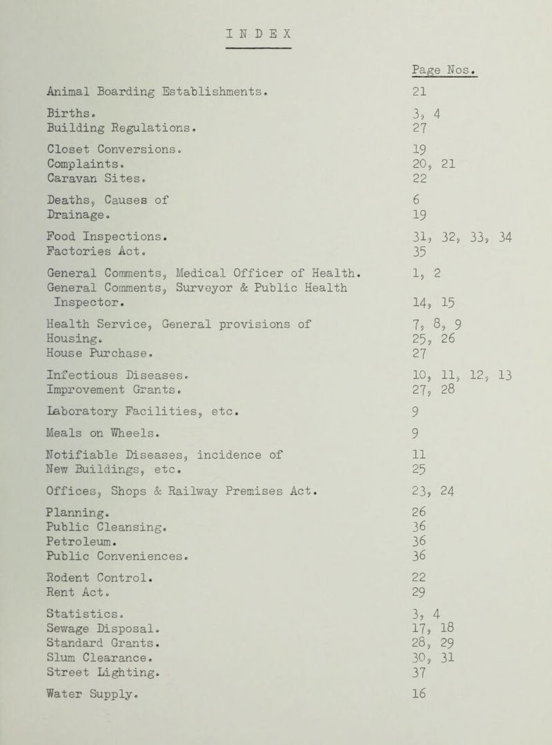 INDEX Page Nos, Animal Boarding Establishments. 21 Births. 33 4 Building Regulations. 27 Closet Conversions. 19 Complaints. 20, 21 Caravan Sites. 22 Deaths, Causes of Drainage. Pood Inspections. Factories Act. 6 19 31, 35 32, 33P 34 General Comments, Medical Officer of Health. 1, 2 General Comments, Surveyor & Public Health Inspector. 14, 15 Health Service, General provisions of Housing. House Purchase. 7? 8s 9 25s 26 27 Infectious Diseases. Improvement Grants. 10, 11, 12, 13 27s 28 Laboratory Facilities, etc. 9 Meals on Wheels. 9 Notifiable Diseases, incidence of 11 New Buildings, etc. 25 Offices, Shops & Railway Premises Act. 23? 24 Planning. 26 Public Cleansing. 36 Petroleum. 36 Public Conveniences. 36 Rodent Control. 22 Rent Act. 29 Statistics. 3? 4 Sewage Disposal. 17s 18 Standard Grants. 28, 29 Slum Clearance. 30, 31 Street Lighting. 37 Water Supply. 16