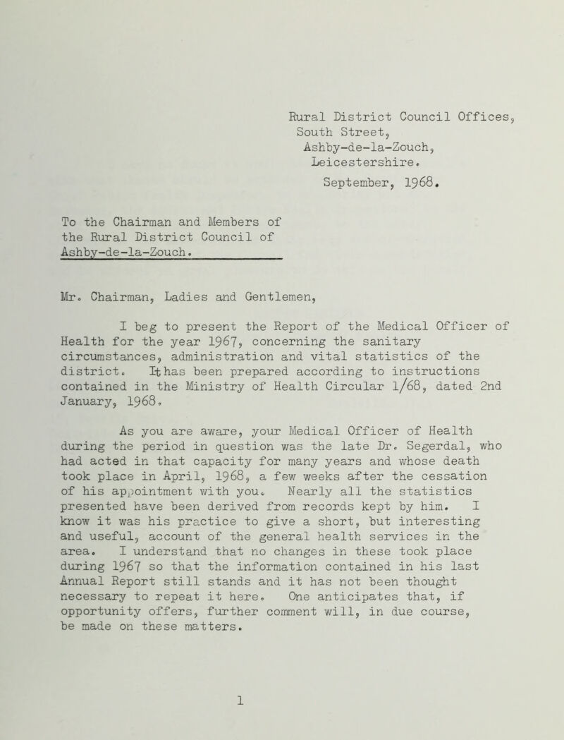 Rural District Council Offices,, South Street, Ashby-de-la-Zouch, Leicestershire. September, 1968. To the Chairman and Members of the Rural District Council of Ashby-de-la-Zouch. Mr. Chairman, Ladies and Gentlemen, I beg to present the Report of the Medical Officer of Health for the year 1967? concerning the sanitary circumstances, administration and vital statistics of the district. It has been prepared according to instructions contained in the Ministry of Health Circular l/68, dated 2nd January, 1968. As you are aware, your Medical Officer of Health during the period in question was the late Dr. Segerdal, who had acted in that capacity for many years and whose death took place in April, 1968, a few weeks after the cessation of his appointment with you. Nearly all the statistics presented have been derived from records kept by him. I know it was his practice to give a short, but interesting and useful, account of the general health services in the area. I understand that no changes in these took place during 1967 so that the information contained in his last Annual Report still stands and it has not been thought necessary to repeat it here. One anticipates that, if opportunity offers, further comment will, in due course, be made on these matters. 1