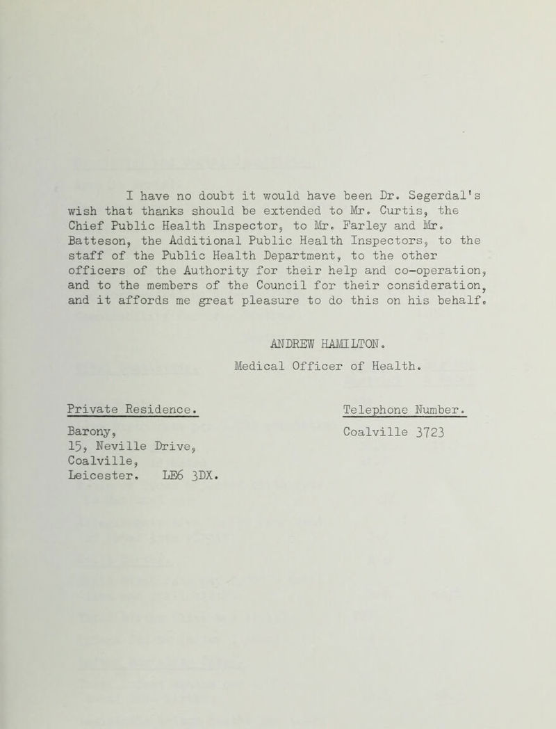 wish that thanks should be extended to Mr. Curtis, the Chief Public Health Inspector, to Mr. Farley and Mr. Batteson, the Additional Public Health Inspectors, to the staff of the Public Health Department, to the other officers of the Authority for their help and co-operation, and to the members of the Council for their consideration, and it affords me great pleasure to do this on his behalf. ANDREW HAMILTON. Medical Officer of Health. Private Residence. Telephone Number. Barony, Coalville 3723 15, Neville Drive, Coalville, Leicester. LE6 3DX.