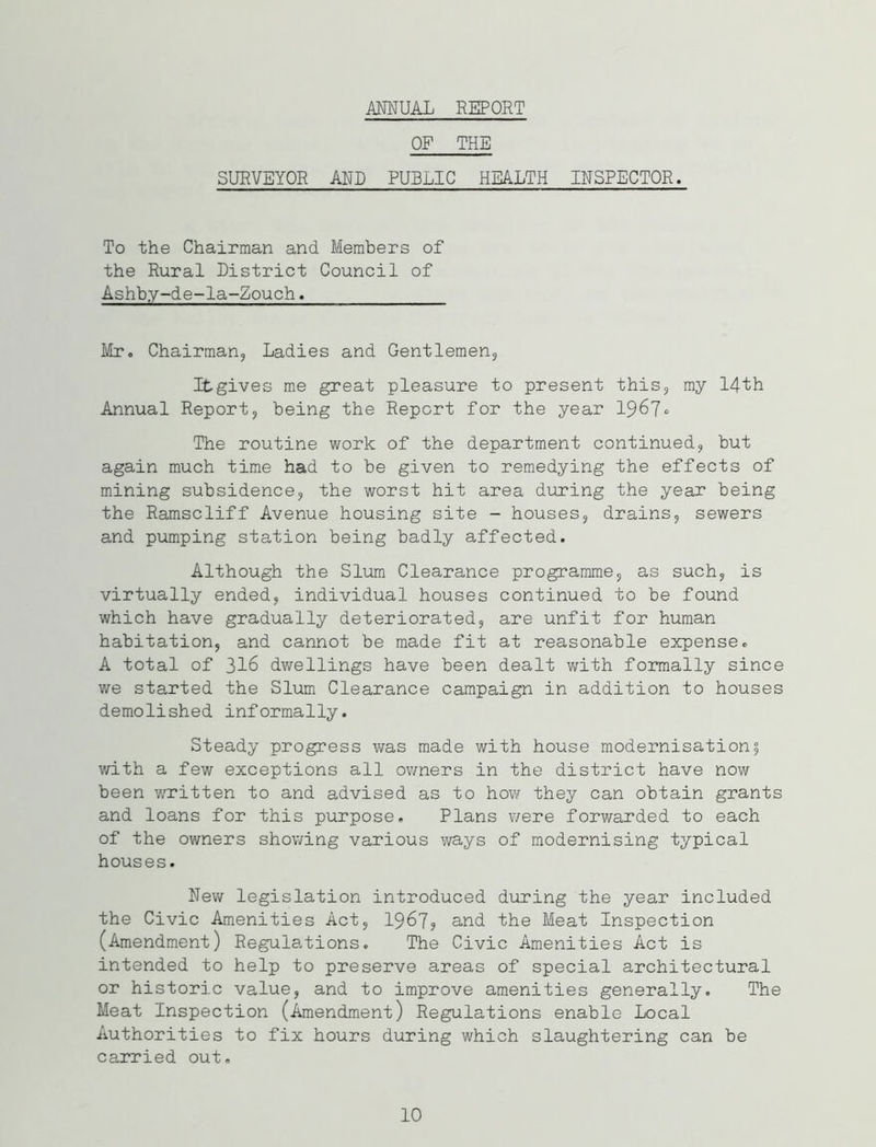 ANNUAL REPORT OF THE SURVEYOR AND PUBLIC HEALTH INSPECTOR. To the Chairman and Members of the Rural District Council of Ashby-de-Ia-Zouch. Mr. Chairman, Ladies and Gentlemen, It gives me great pleasure to present this, my 14th Annual Report, being the Report for the year 1967° The routine work of the department continued, but again much time had to be given to remedying the effects of mining subsidence, the worst hit area during the year being the Ramscliff Avenue housing site - houses, drains, sewers and pumping station being badly affected. Although the Slum Clearance programme, as such, is virtually ended, individual houses continued to be found which have gradually deteriorated, are unfit for human habitation, and cannot be made fit at reasonable expense. A total of 316 dwellings have been dealt with formally since we started the Slum Clearance campaign in addition to houses demolished informally. Steady progress was made with house modernisation5 with a few exceptions all owners in the district have now been written to and advised as to how they can obtain grants and loans for this purpose. Plans were forwarded to each of the owners showing various ways of modernising typical houses. New legislation introduced during the year included the Civic Amenities Act, 1967? and the Meat Inspection (Amendment) Regulations. The Civic Amenities Act is intended to help to preserve areas of special architectural or historic value, and to improve amenities generally. The Meat Inspection (Amendment) Regulations enable Local Authorities to fix hours during which slaughtering can be carried out. 10
