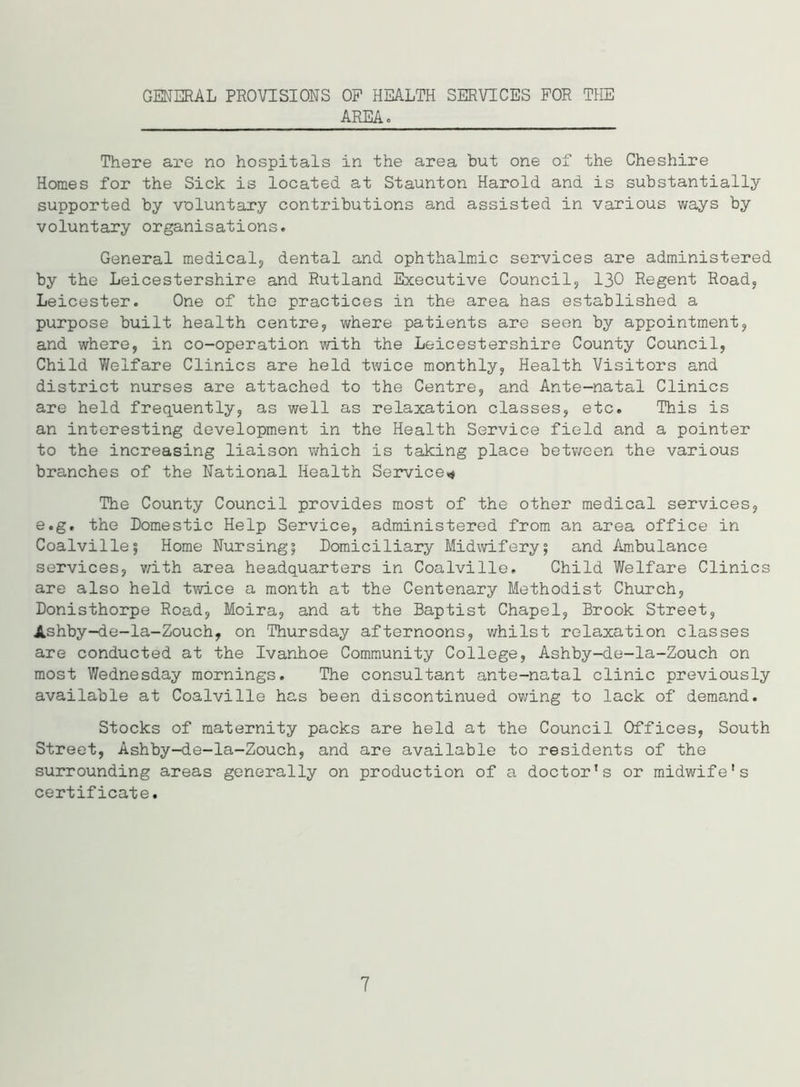 GENERAL PROVISIONS OP HEALTH SERVICES FOR THE AREA. There are no hospitals in the area but one of the Cheshire Homes for the Sick is located at Staunton Harold and is substantially supported by voluntary contributions and assisted in various ways by voluntary organisations. General medical, dental and ophthalmic services are administered by the Leicestershire and Rutland Executive Council, 130 Regent Road, Leicester. One of the practices in the area has established a purpose built health centre, where patients are seen by appointment, and where, in co-operation with the Leicestershire County Council, Child Welfare Clinics are held twice monthly, Health Visitors and district nurses are attached to the Centre, and Ante-natal Clinics are held frequently, as well as relaxation classes, etc. This is an interesting development in the Health Service field and a pointer to the increasing liaison which is taking place between the various branches of the National Health Service* The County Council provides most of the other medical services, e.g. the Domestic Help Service, administered from an area office in Coalville5 Home Nursing; Domiciliary Midwifery; and Ambulance services, with area headquarters in Coalville. Child Welfare Clinics are also held twice a month at the Centenary Methodist Church, Donisthorpe Road, Moira, and at the Baptist Chapel, Brook Street, Ashby-de-la-Zouch, on Thursday afternoons, whilst relaxation classes are conducted at the Ivanhoe Community College, Ashby-de-la-Zouch on most Wednesday mornings. The consultant ante-natal clinic previously available at Coalville has been discontinued owing to lack of demand. Stocks of maternity packs are held at the Council Offices, South Street, Ashby-de-la-Zouch, and are available to residents of the surrounding areas generally on production of a doctor’s or midwife's certificate. 7