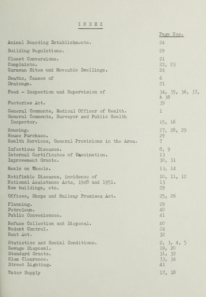 INDEX Page Nos. Animal Boarding Establishments, 24 Building Regulations, 29 Closet Conversions. 21 Complaints. 22, 23 Caravan Sites and Moveable Dwellings, 24 Deaths, Causes of 6 Drainage. 21 Food - Inspection and Supervision of 34, 35, 36 & 38 Factories Act. 39 General Comments, Medical Officer of Health. General Comments, Surveyor and Public Health 1 Inspector. 15, 16 Housing. 27, 28, 29 House Purchase. 29 Health Services, General Provisions in the Area. 7 Infectious Diseases. 8, 9 Internal Certificates of Vaccination. 13 Improvement Grants. 30, 31 Meals on Wheels. 13, 14 Notifiable Diseases, incidence of 10, i—1 i—1 12 National Assistance Acts, 1948 and 1951• 13 New buildings, etc. 29 Offices, Shops and Railway Premises Act. 25, 26 Planning. 29 Petroleum. 40 Public Conveniences. 41 Refuse Collection and Disposal. 40 Rodent Control. 24 Rent Act, 32 Statistics and Social Conditions. 2, 3, 4, 5 Sewage Disposal. 19, 20 Standard Grants. 31, 32 Slum Clearance. 33, 34 Street Lighting. 41 Y/ater Supply 17, 18