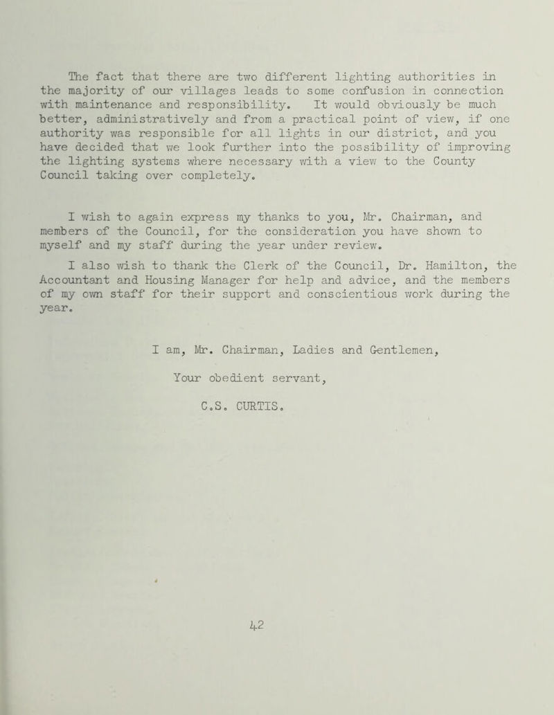 The fact that there are two different lighting authorities in the majority of our villages leads to some confusion in connection with maintenance and responsibility. It would obviously be much better, administratively and from a practical point of view, if one authority was responsible for all lights in our district, and you have decided that we look further into the possibility of improving the lighting systems where necessary with a view to the County Council taking over completely. I wish to again express my thanks to you, Mr. Chairman, and members of the Council, for the consideration you have shown to myself and my staff during the year under review. I also wish to thank the Clerk of the Council, Dr. Hamilton, the Accountant and Housing Manager for help and advice, and the members of my own staff for their support and conscientious work during the year. I am, Mr. Chairman, Ladies and Gentlemen, Your obedient servant, C.S. CURTIS. 42