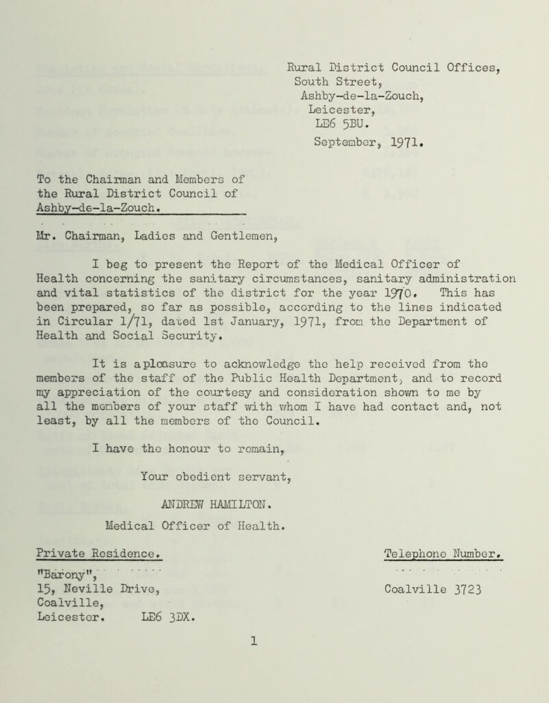 Rural District Council Offices, South Street, Ashby-de-la-Zouch, Leicester, LE6 5BU. September, 1971* To the Chairman and Members of the Rural District Council of Ashby-de-la-Zouch. Mr. Chairman, Ladies and Gentlemen, I beg to present the Report of the Medical Officer of Health concerning the sanitary circumstances, sanitary administration and vital statistics of the district for the year 1970* This has been prepared, so far as possible, according to the lines indicated in Circular l/71, dated 1st January, 1971? from the Department of Health and Social Security. It is a pleasure to acknowledge the help received from the members of the staff of the Public Health Department, and to record my appreciation of the courtesy and consideration shown to me by all the members of your staff with whom I have had contact and, not least, by all the members of the Council. I have the honour to remain, Your obedient servant, ANDREW HAMILTON. Medical Officer of Health. Private Residence. Barony”, 15? Neville Drive, Coalville, Leicester. LE6 3DX. Telephone Number. Coalville 3723 1