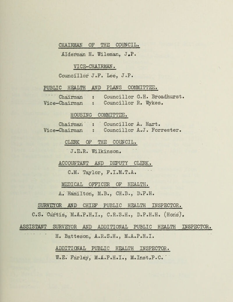 CHAIRMAN OP THE COUNCIL Alderman H. Wileman, J#P. VICE-CHAIRMAN. Councillor J.P. Lee, J.P. PUBLIC HEALTH AND PLANS COMMITTEE. Chairman s Councillor G.H. Broadhurst. Vice-Chairman % Councillor R. Wykes, HOUSING COMMITTEE. Chairman i Councillor A. Hart. Vice-Chairman s Councillor A.J. Forrester. CLERK OF THE COUNCIL. J.E.R. Wilkinson. ACCOUNTANT AND DEPUTY CLERK. C.M. Taylor, F.I.M.T.A. MEPICAL OFFICER OF HEALTH. A, Hamilton, M.B«, CH.B., D.P.H. SURVEYOR AND CHIEF PUBLIC HEALTH INSPECTOR. C.S. Curtis, M.A.P.H.I., C.R.S.H., D.P.H.H. (Hons). ASSISTANT SURVEYOR AND ADDITIONAL PUBLIC HEALTH INSPECTOR. H. Batteson, A.R.S.H., M.A.P.H.I. ADDITIONAL PUBLIC HEALTH INSPECTOR. W.E. Farley, M.A.P.H.I.', M.Inst.P.C. '