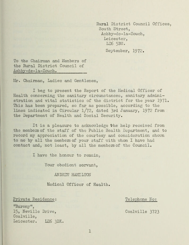 Rural District Council Offices,, South Street, Ashby-de-la-Zouch, Leicester, LL6 5BUo September, 1972. To the Chairman and Members of the Rural District Council of Ashby-de-la-Zouch. Mr. Chairman, Ladies and Gentlemen, I beg to present the Report of the Medical Officer of Health concerning the sanitary circumstances, sanitary admini- stration and vital statistics of the district for the year 1971. This has been prepared, so far as possible, according to the lines indicated in Circular l/72, dated 3rd January, 1972 from the Department of Health and Social Security. It is a pleasure to acknowledge ihhe help received from the members of the staff of the Public Health Department, and to record my appreciation of the courtesy and consideration shown to me by all the membeis of your staff with whom I have had contact and, not least, by all the members of the Council. I have the honour to remain, Your obedient servant, ANDREW HAMILTON Medical Officer of Health. Private Residences Telephone Nos Barony, 15, Neville Drive, Coalville 3723 Coalville, Leicester. LE6 3DX. 1