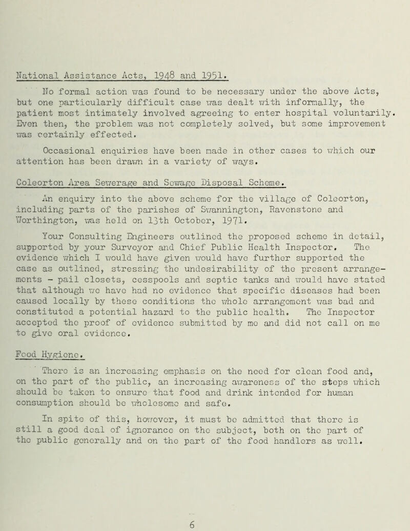 National Assistance Acts, 1948 and 1951* l'To formal action was found to be necessary under the above Acts, but one particularly difficult case was dealt with informally, the patient most intimately involved agreeing to enter hospital voluntarily. Even then, the problem was not completely solved, but some improvement was certainly effected. Occasional enquiries have been made in other cases to which our attention has been drawn in a variety of ways. Coleorton Area Sewerage and Sewage Disposal Scheme. An enquiry into the above scheme for the village of Coleorton, including parts of the parishes of Swannington, Ravenstone and Worthington, was held on 13th October, 1971* Your Consulting Engineers outlined the proposed scheme in detail, supported by your Surveyor and Chief Public Health Inspector. The evidence which I would have given would have further supported the case as outlined, stressing the undesirability of the present arrange- ments - pail closets, cesspools and septic tanks and would have stated that although we have had no evidence that specific diseases had been caused locally by these conditions the whole arrangement was bad and constituted a potential hazard to the public health. The Inspector accepted the proof of evidence submitted by me and did not call on me to give oral evidence. Food Hygiene. There is an increasing emphasis on the need for clean food and, on the part of the public, an increasing awareness of the steps which should be taken to ensure that food and drink intended for human consumption should be wholesome and safe. In spite of this, however, it must be admitted that there is still a good deal of ignorance on the subject, both on the part of the public generally and on the part of the food handlers as well. 6