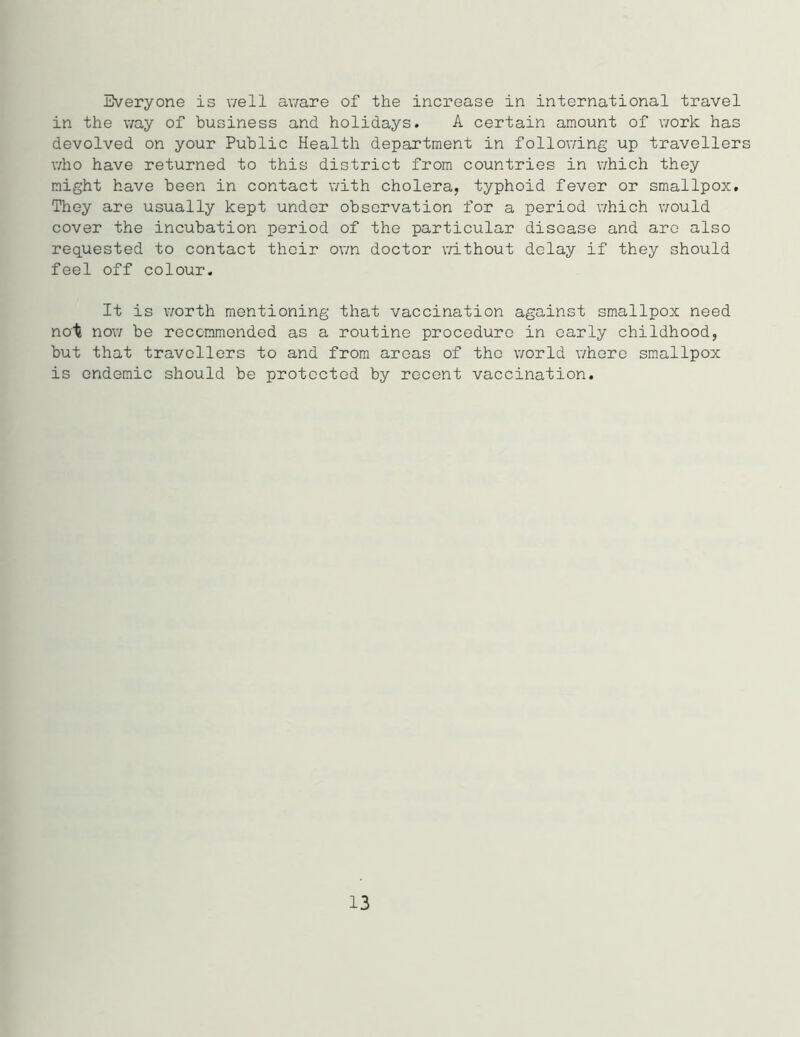 in the way of business and holidays. A certain amount of work has devolved on your Public Health department in following up travellers who have returned to this district from countries in which they might have been in contact with cholera, typhoid fever or smallpox. They are usually kept under observation for a period which would cover the incubation period of the particular disease and arc also requested to contact their own doctor without delay if they should feel off colour. It is worth mentioning that vaccination against smallpox need not now be recommended as a routine procedure in early childhood, but that travellers to and from areas of the world where smallpox is endemic should be protected by recent vaccination. 13