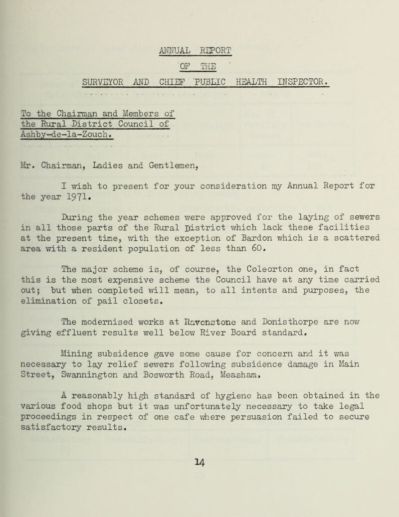 ANNUAL REPORT OF THE ' SURVEYOR AND CHIEF 'PUBLIC HEALTH INSPECTOR. To the Chairman and Members of the Rural District Council of . Ashb.y-de-la-Zouch. Mr. Chairman, Ladies and Gentlemen, I wish to present for your consideration my Annual Report for the year 1971* During the year schemes were approved for the laying of sewers in all those parts of the Rural District which lack these facilities at the present time, with the exception of Bardon which is a scattered area with a resident population of less than 60. The major scheme is, of course, the Coleorton one, in fact this is the most expensive scheme the Council have at any time carried out; but when completed will mean, to all intents and purposes, the elimination of pail closets. The modernised works at Rarcnstone and Donisthorpe are now giving effluent results well below River Board standard. Mining subsidence gave some cause for concern and it was necessary to lay relief sewers following subsidence damage in Main Street, Swannington and Bosworth Road, Measham, A reasonably high standard of hygiene has been obtained in the various food shops but it was unfortunately necessary to take legal proceedings in respect of one cafe where persuasion failed to secure satisfactory results. 14