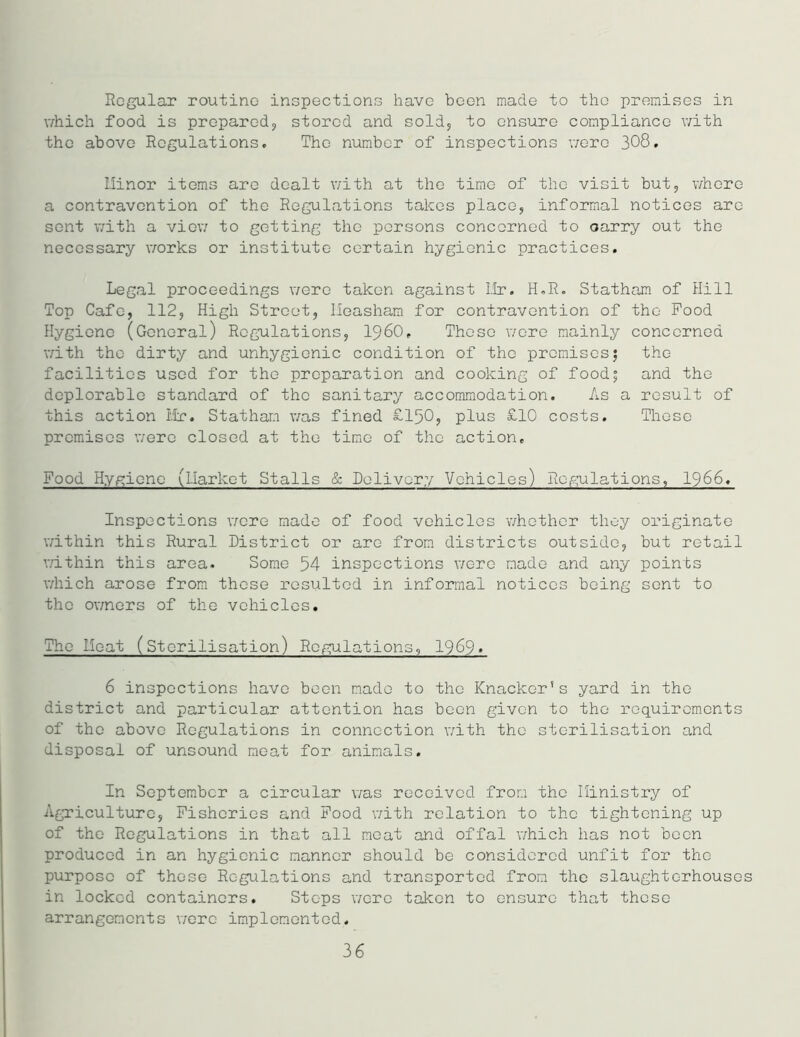 Regular routine inspections have been made to the premises in which food is prepared., stored and sold, to ensure compliance with the above Regulations. The number of inspections were 308. Minor items are dealt with at the time of the visit but, whore a contravention of the Regulations takes place, informal notices arc sent with a view to getting the persons concerned to oarry out the necessary works or institute certain hygienic practices. Legal proceedings were taken against Ur. H.R. Statham of Hill Top Cafe, 112, High Street, lleasham for contravention of the Pood Hygiene (General) Regulations, I960, Those were mainly concerned with the dirty and unhygienic condition of the premises; the facilities used for the preparation and cooking of food; and the deplorable standard of the sanitary accommodation. As a result of this action Mr. Statham was fined £150, plus £10 costs. These premises were closed at the time of the action. Food Hygiene (Market Stalls & Delivery Vehicles) Regulations, 1966. Inspections were made of food vehicles whether they originate within this Rural District or are from districts outside, but retail within this area. Some 54 inspections were made and any points which arose from these resulted in informal notices being sent to the owners of the vehicles. The Moat (Sterilisation) Regulations, 1969» 6 inspections have been made to the Knacker’s yard in the district and particular attention has been given to the requirements of the above Regulations in connection with the sterilisation and disposal of unsound meat for animals. In September a circular was received from the Ministry of Agriculture, Fisheries and Food with relation to the tightening up of the Regulations in that all meat and offal which has not been produced in an hygienic manner should be considered unfit for the purpose of these Regulations and transported from the slaughterhouses in locked containers. Stops were taken to ensure that these arrangements were implemented. 36