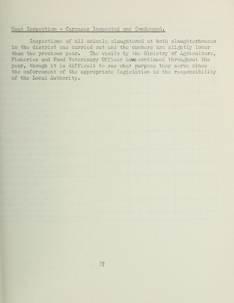 Heat Inspection - Carcases Inspected and Condemned. Inspections of all animals slaughtered at both slaughterhouses in the district was carried out and the numbers are slightly lower than the previous year. The visits by the Ministry of Agriculture, Fisheries and Food Veterinary Officer have continued throughout the year, though it is difficult to see what purpose they serve since the enforcement of the appropriate legislation is the responsibility of the Local Authority. 37