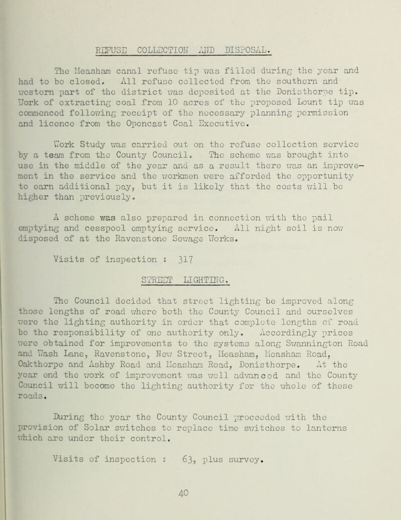 REFUSE COLLECTION AND DISPOSAL. The Ileasham canal refuse tip was filled during the year and had to be closed. All refuse collected from the southern and western part of the district was deposited at the Donisthorpe tip. Work of extracting coal from 10 acres of the proposed Lount tip was commenced following receipt of the necessary planning permission and licence from the Opencast Coal Executive. Work Study was carried out on the refuse collection service by a t earn from the County Council. The scheme was brought into use in the middle of the year and as a result there was an improve- ment in the service and the workmen were afforded the opportunity to earn additional pay, but it is likely that the costs will be higher than previously. A scheme was also prepared in connection with the pail emptying and cesspool emptying service. All night soil is now disposed of at the Ravenstone Sewage Works. Visits of inspection % 317 STREET LIGHTING. The Council decided that street lighting be improved along those lengths of road where both the County Council and ourselves were the lighting authority in order that complete lengths of road bo the responsibility of one authority only. Accordingly prices were obtained for improvements to the systems along Swannington Road and Wash Lane, Ravenstone, New Street, Ileasham, Ileasham Road, Oakthorpe and Ashby Road and Ileasham Road, Donisthorpe. At the year end the work of improvement was well advanced and the County Council will become the lighting authority for the whole of these roads. During the year the County Council proceeded with the provision of Solar switches to replace time switches to lanterns which are under their control. Visits of inspection s 63? plus survey. 40