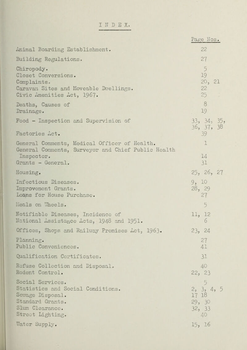 INDEX. Page Nos. Animal Boarding Establishment. 22 Building Regulations. 27 Chiropody. 5 Closet Conversions. 19 Complaints. 20, 21 Caravan Sites and Moveable Dwellings. 22 Civic Amenities Act, 1967* 25 Deaths, Causes of 8 Drainage. 19 Pood - Inspection and Supervision of 33, 34? 35? 36, 37? 38 Factories Act. 39 General Comments, Medical Officer of Health. 1 General Comments, Surveyor and Chief Public Health Inspector. 14 Grants - General. 31 Housing. 25, 26, 27 Infectious Diseases. 9? 10 Improvement Grants. 28, 29 Loans for House Purchase. 27 Heals on ’’/heels. 5 Notifiable Diseases, Incidence of 11, 12 National Assistance Acts, 1948 and 1951' 6 Offices, Shops and Railway Premises Act, 1963. 23? 24 Planning. 27 Public Conveniences. 41 Qualification Certificates. 31 Refuse Collection and Disposal. 40 Rodent Control. 22, 23 Social Services. 5 Statistics a.nd Social Conditions. 2, 3? 4? 5 Sewage Disposal. 17 18 Standard Grants. 29, 30 Slum Clearance. 32, 33 Street Lighting. 40 V/ator Supply. 15, 16