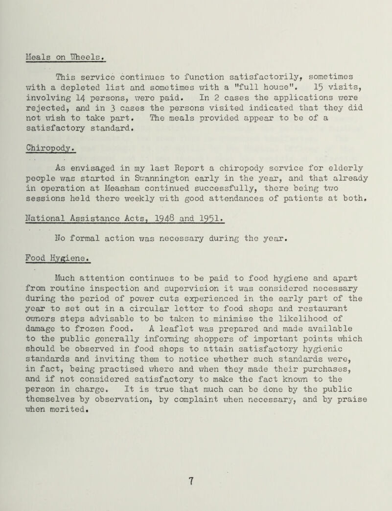 Heals on Wheels. This service continues to function satisfactorily, sometimes with a depleted list and sometimes with a full house. 15 visits, involving 14 persons, were paid. In 2 cases the applications were rejected, and in 3 cases the persons visited indicated that they did not wish to take part. The meals provided appear to be of a satisfactory standard. Chiropody. As envisaged in my last Report a chiropody service for elderly people was started in Swannington early in the year, and that already in operation at Measham continued successfully, there being two sessions held there weekly with good attendances of patients at both. National Assistance Acts, 1948 and 1951» No formal action was necessary during the year. Food Hygiene. Much attention continues to be paid to food hygiene and apart from routine inspection and supervision it was considered necessary during the period of power cuts experienced in the early part of the year to set out in a circular letter to food shops and restaurant owners steps advisable to be taken to minimise the likelihood of damage to frozen food. A leaflet was prepared and made available to the public generally informing shoppers of important points which should be observed in food shops to attain satisfactory hygienic standards and inviting them to notice whether such standards were, in fact, being practised where and when they made their purchases, and if not considered satisfactory to make the fact known to the person in charge. It is true that much can be done by the public themselves by observation, by complaint when necessary, and by praise when merited. 7
