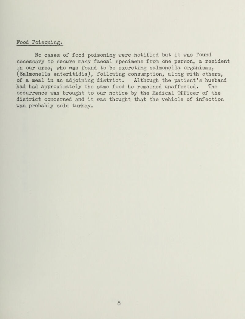 Food Poisoning. No cases of food poisoning were notified but it was found necessary to secure many faecal specimens from one person, a resident in our area, who was found to be excreting salmonella organisms, (Salmonella enteritidis), following consumption, along with others, of a meal in an adjoining district. Although the patient’s husband had had approximately the same food he remained unaffected. The occurrence was brought to our notice by the Medical Officer of the district concerned and it was thought that the vehicle of infection was probably cold turkey. 8