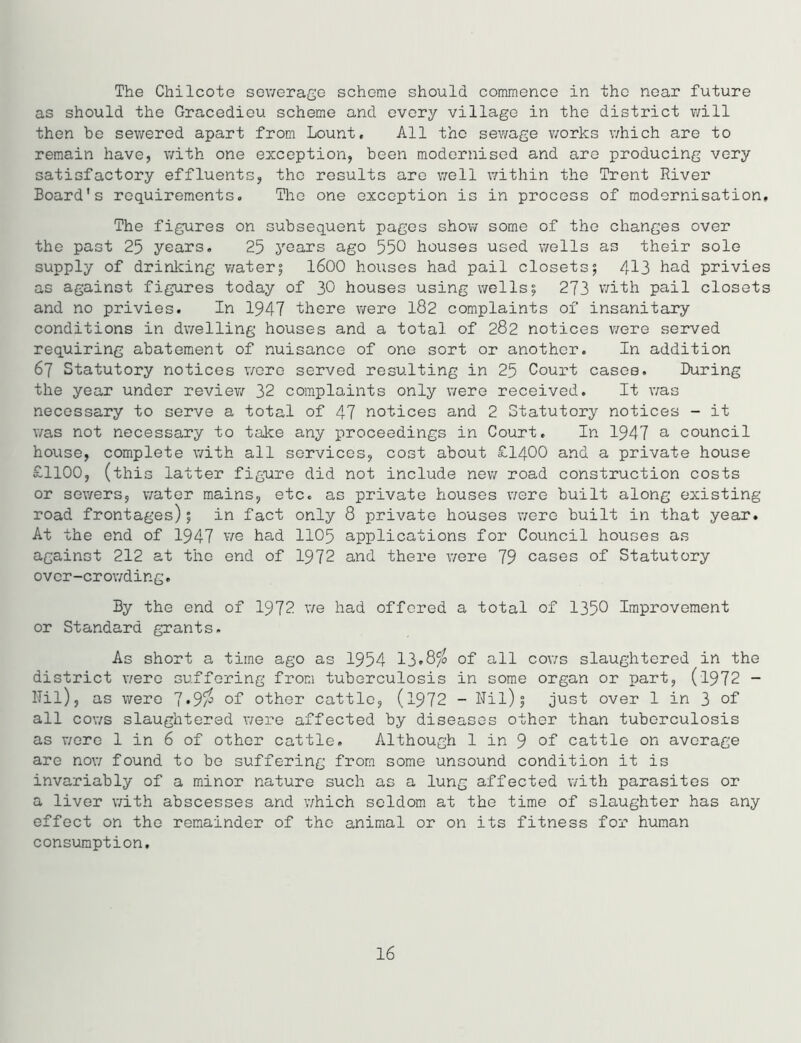 The Chilcote sewerage scheme should commence in the near future as should the Gracedieu scheme and every village in the district will then be sewered apart from Lount. All the sewage works which are to remain have, with one exception, been modernised and are producing very satisfactory effluents, the results are well within the Trent River Board's requirements. The one exception is in process of modernisation. The figures on subsequent pages show some of the changes over the past 25 years. 25 years ago 550 houses used wells as their sole supply of drinking water5 1600 houses had pail closets; 413 had privies as against figures today of 30 houses using wells; 273 with pail closets and no privies. In 1947 there were 182 complaints of insanitary conditions in dwelling houses and a total of 282 notices were served requiring abatement of nuisance of one sort or another. In addition 67 Statutory notices were served resulting in 25 Court cases. During the year under review 32 complaints only were received. It was necessary to serve a total of 47 notices and 2 Statutory notices - it was not necessary to take any proceedings in Court. In 1947 a council house, complete with all services, cost about £1400 and a private house £1100, (this latter figure did not include new road construction costs or sewers, water mains, etc. as private houses were built along existing road frontages); in fact only 8 private houses were built in that year. At the end of 1947 we had 1105 applications for Council houses as against 212 at the end of 1972 and there were 79 cases of Statutory over-crowding. By the end of 1972 we had offered a total of 1350 Improvement or Standard grants. As short a time ago as 1954 13»8jo of all cows slaughtered in the district were suffering from tuberculosis in some organ or part, (1972 - Nil), as were 7»9$ of other cattle, (1972 - Nil); just over 1 in 3 of all cows slaughtered were affected by diseases other than tuberculosis as v/ere 1 in 6 of other cattle. Although 1 in 9 of cattle on average are now found to be suffering from some unsound condition it is invariably of a minor nature such as a lung affected with parasites or a liver with abscesses and which seldom at the time of slaughter has any effect on the remainder of the animal or on its fitness for human consumption. 16