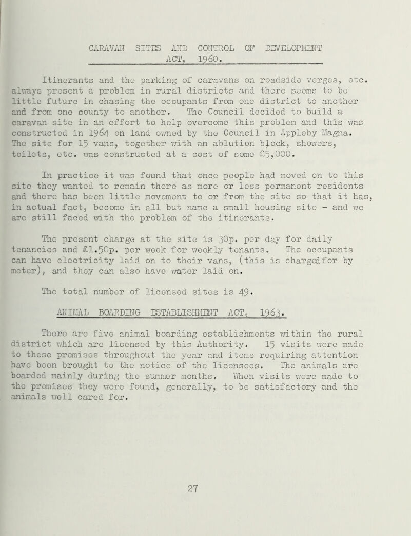 CARAVAN SITES AND CONTROL OF DEVELOPMENT ACT, I960, Itinerants and the parking of caravans on roadside verges, etc. alv/ays present a problem in rural districts and there seems to be little future in chasing the occupants from one district to another and from one county to another. The Council decided to build a caravan site in an effort to help overcome this problem and this was constructed in 1964 011 land owned by the Council in Appleby Magna. The site for 15 vans, together with an ablution b).ock, showers, toilets, etc. was constructed at a cost of some £5,000. In practice it was found that once people had moved on to this site they wanted to remain there as more or less permanent residents and there has been little movement to or from the site so that it has, in actual fact, become in all but name a small housing site - and we arc still faced with the problem of the itinerants. The present charge at the site is 30p. per day for daily tenancies and £1.50p. per week for weekly tenants. The occupants can have electricity laid on to their vans, (this is chargedfor by meter), and they can also have water laid on. The total number of licensed sites is 49* ANIMAL BOARDING ESTABLISHMENT ACT, 1963. There are five animal boarding establishments within the rural district which arc licensed by this Authority. 15 visits were made to these premises throughout the year and items requiring attention have been brought to the notice of the licensees. The animals are boarded mainly during the summer months. V/hen visits wore made to the premises they wore found, generally, to be satisfactory and the animals well cared for.