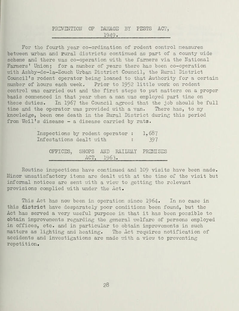 PREVENTION OP DAMAGE BY PESTS ACT, 1949. For the fourth year co-ordination of rodent control measures between urban and rural districts continued as part of a county wide scheme and there was co-operation with the farmers via the National Farmers’ Union; for a number of years there has been co-operation with Ashby-de-la-Zouch Urban District Council, the Rural District Council’s rodent operator being loaned to that Authority for a certain number of hours each week. Prior to 1952 little work on rodent control was carried out and the first steps to put matters on a proper basis commenced in that year when a man was employed part time on these duties. In 1967 the Council agreed that the job should be full time and the operator was provided with a van. There has, to my knowledge, been one death in the Rural District during this period from Weil’s disease - a disease carried by rats. Inspections by rodent operator ! 1,687 Infestations dealt with ; 397 OFFICES, SHOPS AND RAILWAY PREMISES ACT, 1963. Routine inspections have continued and 109 visits have been made. Minor unsatisfactory items are dealt with at the time of the visit but informal notices are sent with a view to getting the relevant provisions complied with under the Act. This Act has now been in operation since 1964* In no case in this district have desparately poor conditions been found, but the Act has served a very useful purpose in that it has been possible to obtain improvements regarding the general welfare of persons employed in offices, etc. and in particular to obtain improvements in such matters as lighting and heating. The Act requires notification of accidents and investigations are made with a view to preventing repetition. 28