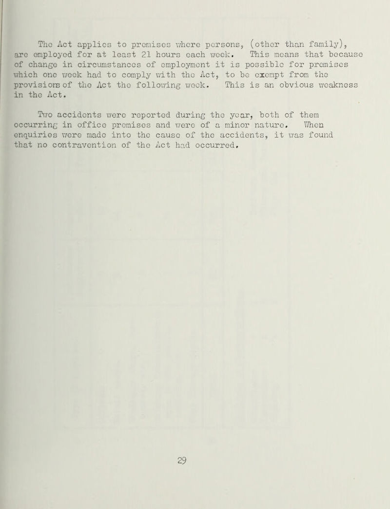 Tho Act applies to premises where persons, (other than family), are employed for at least 21 hours each week. This means that because of change in circumstances of employment it is possible for premises which one week had to comply with the Act, to be exempt from the provisions of the Act tho following week. This is an obvious weakness in the Act. Two accidents were reported during tho year, both of them occurring in office premises and were of a minor nature. When enquiries were made into the cause of tho accidents, it was found that no contravention of the Act had occurred. 29
