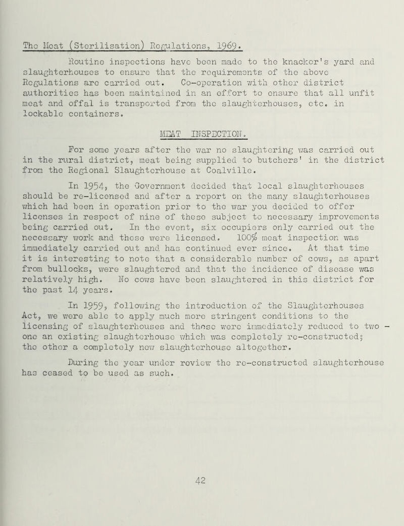 The Moat (Sterilisation) Regulations, 1969» Routine inspections have been made to the knacker's yard and slaughterhouses to ensure that the requirements of the above Regulations are carried out. Co-operation with other district authorities has been maintained in an effort to ensure that all unfit meat and offal is transported from the slaughterhouses, etc. in lockable containers. MDAT INSPECTION, For some years after the war no slaughtering was carried out in the rural district, meat being supplied to butchers' in the district from the Regional Slaughterhouse at Coalville. In 1954? 'the Government decided that local slaughterhouses should be re-licensed and after a report on the many slaughterhouses which had been in operation prior to the war you decided to offer licenses in respect of nine of these subject to necessary improvements being carried out. In the event, six occupiers only carried out the necessary work and these were licensed. 100$ meat inspection was immediately carried out and has continued ever since. At that time it is interesting to note that a considerable number of cows, as apart from bullocks, were slaughtered and that the incidence of disease was relatively high. No cows have been slaughtered in this distirLct for the past 14 years. In 1959, following the introduction of the Slaughterhouses Act, we were able to apply much more stringent conditions to the licensing of slaughterhouses and these were immediately reduced to two - one an existing slaughterhouse which was completely re-constructedf the other a completely now slaughterhouse altogether. During the year under review the re-constructed slaughterhouse has ceased to be used as such. 42