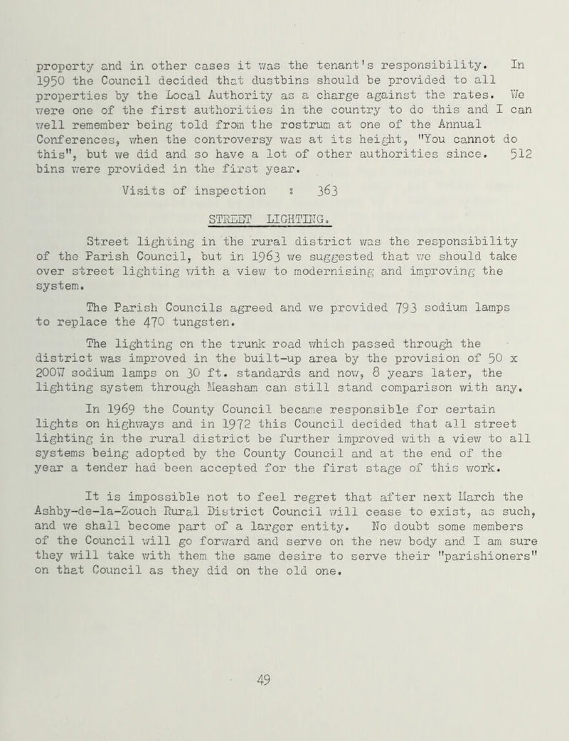 property and in other cases it was the tenant's responsibility. In 1950 the Council decided that dustbins should be provided to all properties by the Local Authority as a charge against the rates. We were one of the first authorities in the country to do this and I can well remember being told from the rostrum at one of the Annual Conferences, when the controversy was at its height, You cannot do this, but we did and so have a lot of other authorities since. 512 bins were provided in the first year. Visits of inspection s 363 STREET LIGHTING. Street lighting in the rural district was the responsibility of the Parish Council, but in 1963 we suggested that we should take over street lighting with a view to modernising and improving the system. The Parish Councils agreed and we provided 793 sodium lamps to replace the 470 tungsten. The lighting on the trunk road which passed through the district was improved in the built-up area by the provision of 50 x 200V/ sodium lamps on 30 ft. standards and now, 8 years later, the lighting system through Measham can still stand comparison with any. In 1989 the County Council became responsible for certain lights on highways and in 1972 this Council decided that all street lighting in the rural district be further improved with a view to all systems being adopted by the County Council and at the end of the year a tender had been accepted for the first stage of this work. It is impossible not to feel regret that after next Ilarch the Ashby-de-la-Zouch Piural District Council will cease to exist, as such, and we shall become part of a larger entity. No doubt some members of the Council will go forward and serve on the new body and I am sure they will take with them the same desire to serve their parishioners on that Council as they did on the old one. 49