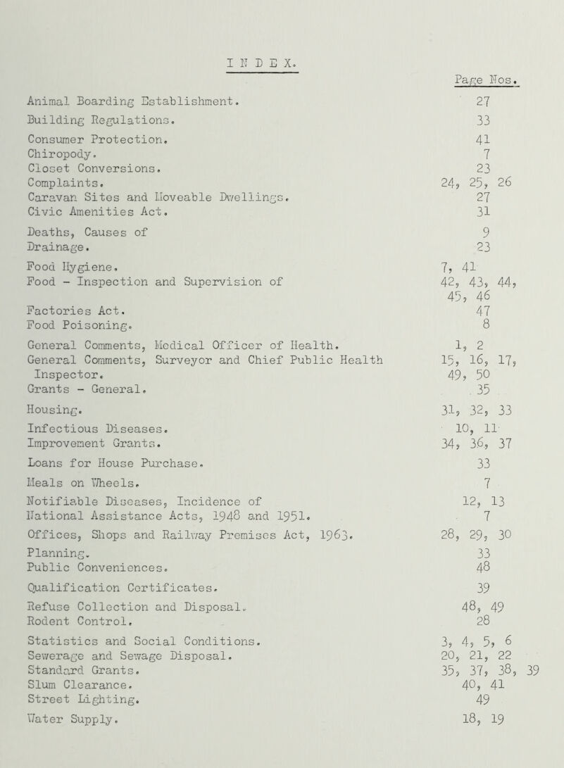 INDEX. Animal Boarding Establishment. Building Regulations. Consumer Protection. Chiropody. Closet Conversions. Complaints. Caravan Sites and Lloveable Dwellings. Civic Amenities Act. Deaths, Causes of Drainage. Pood Hygiene. Pood - Inspection and Supervision of Factories Act. Pood Poisoning. General Comments, Medical Officer of Health. General Comments, Surveyor and Chief Public Health Inspector. Grants - General. Housing. Infectious Diseases. Improvement Grants. Loans for House Purchase. Meals on Wheels. Notifiable Diseases, Incidence of national Assistance Acts, 1948 and 1951« Offices, Shops and Railway Premises Act, 1963. Planning. Public Conveniences. Qualification Certificates. Refuse Collection and Disposal. Rodent Control, Statistics and Social Conditions. Sewerage and Sewage Disposal. Standard Grants. Slum Clearance. Street Lighting. Hater Supply. Page ITos. ' 2.7 33 41 7 23 24? 25? 26 27 31 9 23 7, 41 42, 43? 44? 45, 46 47 8 1? 2 15, 16, 17, 49? 50 . 35 . 31, 32, 33 10, 11- 34? 3.6, 37 33 7 12, 13 7 28, 29, 30 33 48 39 48, 49 28 3? 4? 5? 6 20, 21, 22 35? 37? 38, 39 40, 41 49 18? 19