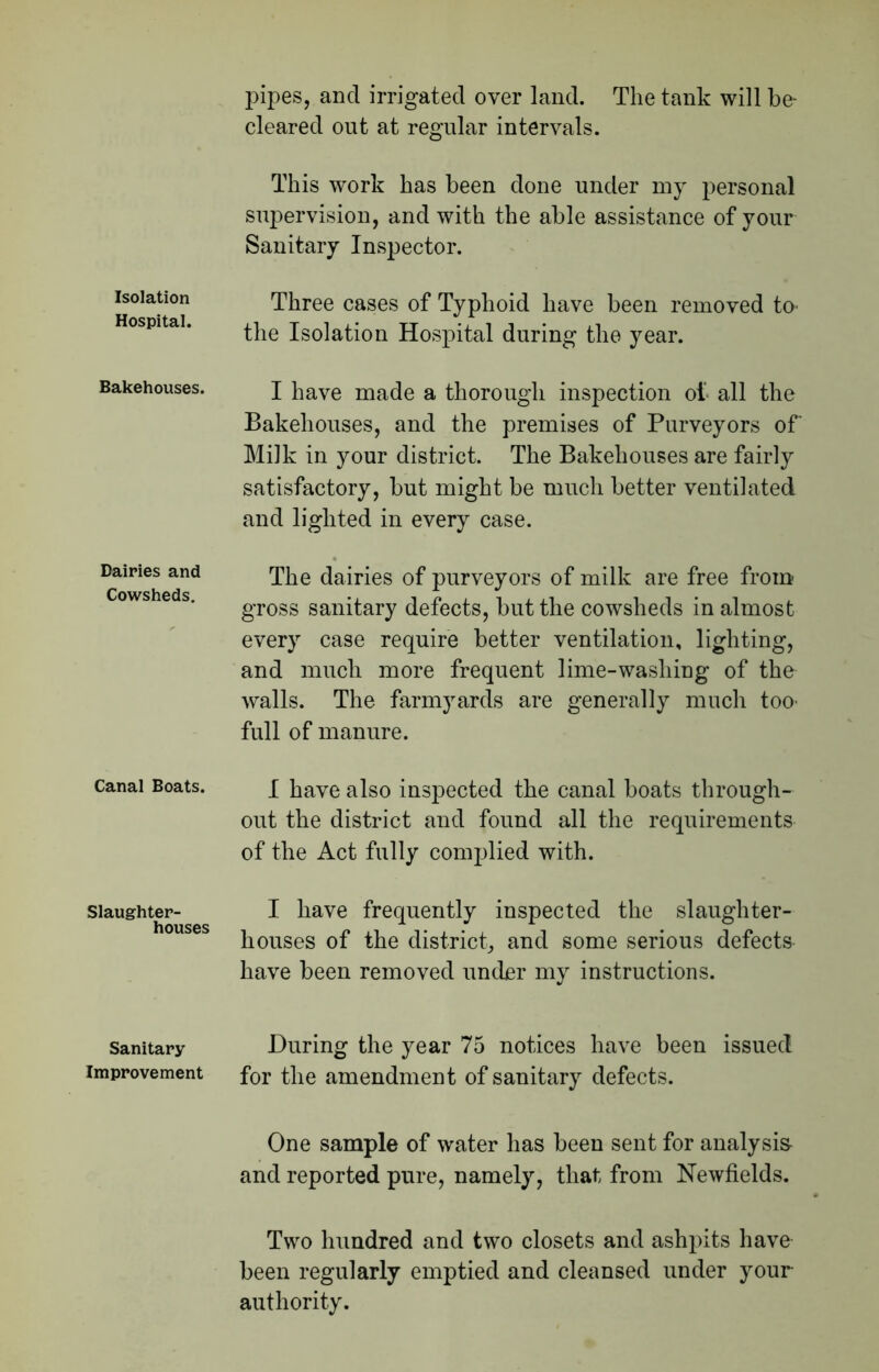 Isolation Hospital. Bakehouses. Dairies and Cowsheds. Canal Boats. Slaughter- houses Sanitary Improvement pipes, and irrigated over land. The tank will be- cleared out at regular intervals. This work has been done under my personal supervision, and with the able assistance of your Sanitary Inspector. Three cases of Typhoid have been removed to- the Isolation Hospital during the year. I have made a thorough inspection of all the Bakehouses, and the premises of Purveyors of Milk in your district. The Bakehouses are fairly satisfactory, but might be much better ventilated and lighted in every case. The dairies of purveyors of milk are free from gross sanitary defects, but the cowsheds in almost every case require better ventilation, lighting, and much more frequent lime-washing of the walls. The farmyards are generally much too- full of manure. I have also inspected the canal boats through- out the district and found all the requirements of the Act fully complied with. I have frequently inspected the slaughter- houses of the district, and some serious defects have been removed under my instructions. During the year 75 notices have been issued for the amendment of sanitary defects. One sample of water has been sent for analysis- and reported pure, namely, that from Newfields. Two hundred and two closets and ashpits have been regularly emptied and cleansed under your authority.