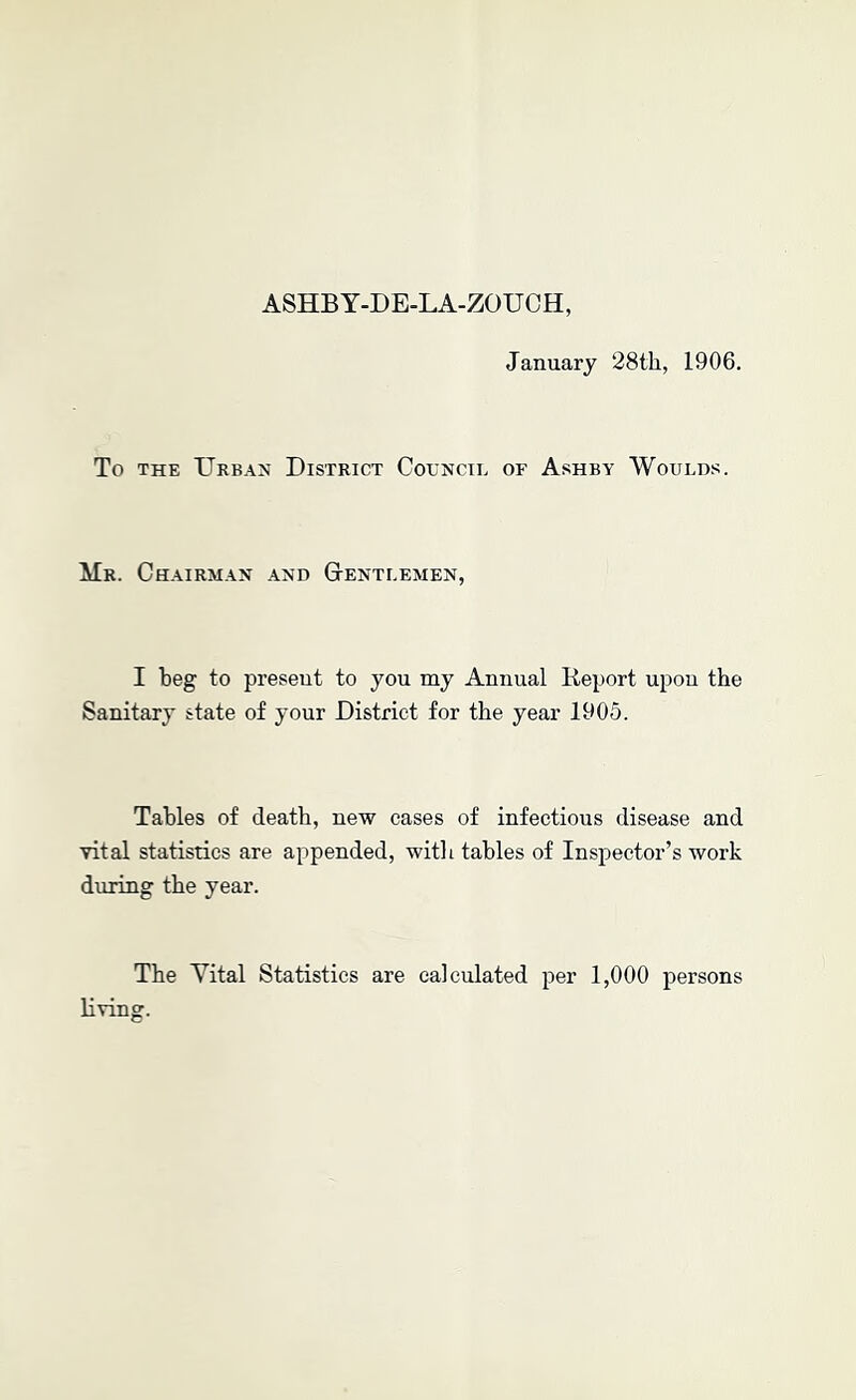 ASHBY-DE-LA-ZOUCH, January 28th, 1906. To THE Urban District Council of Ashby Woulds. Mr. Chairman and Gentlemen, I beg to present to you my Annual lleport upon the Sanitary state of your District for the year 1905. Tables of death, new cases of infectious disease and vital statistics are appended, with tables of Inspector’s work during the year. The Yital Statistics are calculated per 1,000 persons living.