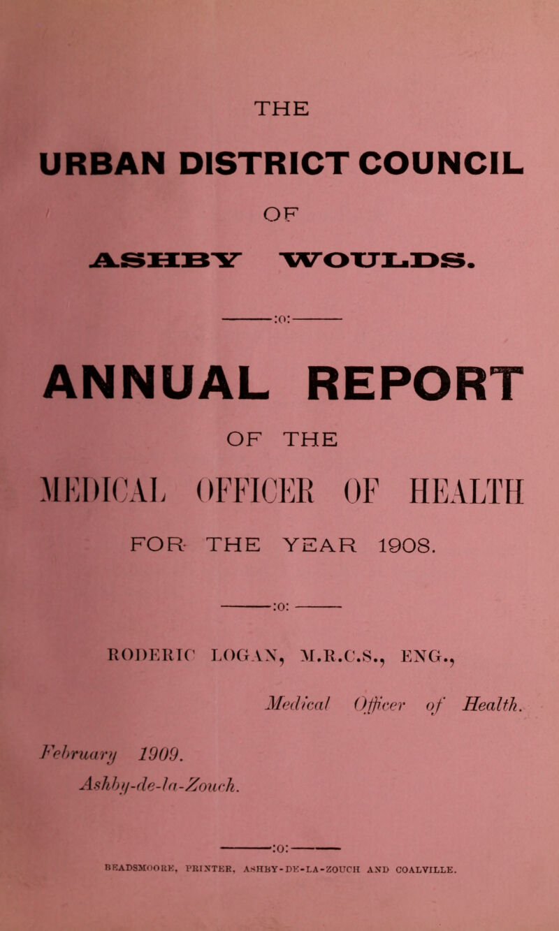 THE URBAN DISTRICT COUNCIL OF ASHBY WOULDS. ANNUAL REPORT OF THE MEDICAL OFFICER OF HEALTH FOR THE YEAR 1908. :o: RODERIO LOGAN5 M.R.C.S., ENG., Medical Officer of Health. February 1909. Ashby-de-la-Zouch. •:o: BBADSMOORK, PRINTER, ASHBY-DE-LA-ZOUCH AND COALVILLE.