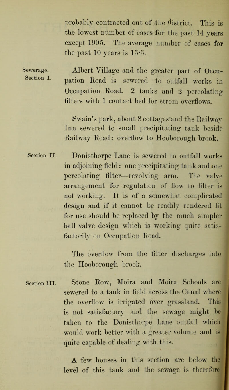 Sewerage. Section I. Section II. Section III. probably contracted out of the district. This is the lowest number of cases for the past 14 years except 1905. The average number of cases for the past 10 years is 15*5. Albert Village and the greater part of Occu- pation Road is sewered to outfall works in Occupation Road. 2 tanks and 2 percolating filters with 1 contact bed for strom overflows. Swain’s park, about 8 cottages and the Railway Inn sewered to small precipitating tank beside Railway Road: overflow to Hooborough brook. Donisthorpe Lane is sewered to outfall works in adjoining field: one precipitating tank and one percolating filter—revolving arm. The valve arrangement for regulation of flow to filter is not working. It is of a somewhat complicated design and if it cannot be readily rendered fit for use should be replaced by the much simpler ball valve design which is working quite satis- factorily on Occupation Road. The overflow from the filter discharges into the Hooborough brook. Stone Row, Moira and Moira Schools are sewered to a tank in field across the Canal where j the overflow is irrigated over grassland. This is not satisfactory and the sewage might he ! taken to the Donisthorpe Lane outfall which j would work better with a greater volume and is : quite capable of dealing with this. A few houses in this section are below the level of this tank and the sewage is therefore