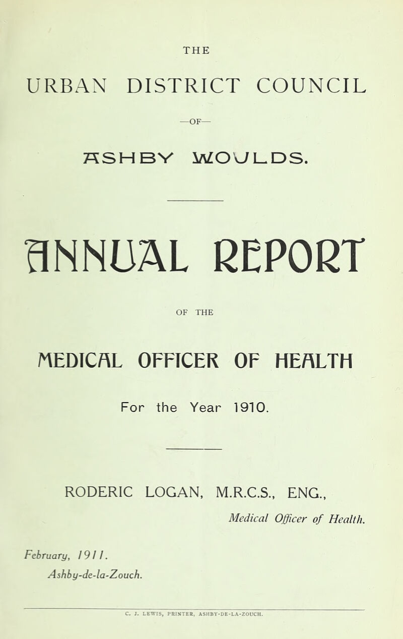 THE URBAN DISTRICT COUNCIL —OF— HSHBV MOULDS. ANNUAL REPORT OF THE MEDICAL OFFICER OF HEALTH For the Year 1910. RODERIC LOGAN, M.R.C.S., ENG., Medical Officer of Health. February, 1911. Ashby-de-la-Zouch. C. J. LEWIS, PRINTER, ASHBY-DE-LA-ZOUCH.