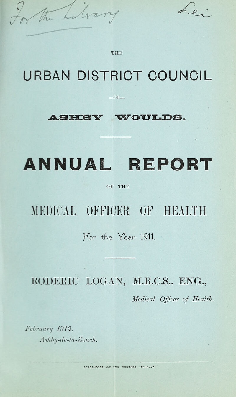 URBAN DISTRICT COUNCIL —or— woTTi-i^^o ANNUAL REPORT OF THE MEDICAL OFFICER OF HEALTH por tf\e Year 1911. EODEEIC LOGAN, M.E.C.S.. ENG., Medical Ofjicer oj Health. Fehruary 1912. Ash hy-de-la-Zouch. EEADlMODr.E AND SON. PRINTERS, ASHBY-Z.