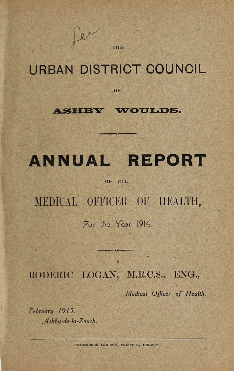 THE URBAN DISTRICT COUNCIL —OF^ -WOXJI-DS. ———0 ^ ANNUAL REPORT OF THE MEDICAL OFFICEE OF HEALTH, l^or tf\e Year 1914. EODEEIC I.OGAN, M.E.C.S., ENG., Medical Officer of Health. February 1915. JJ shby-de-la-Zouch. BEADSHOOEE AED SON, PBINTEB8, A8HBY-Z.