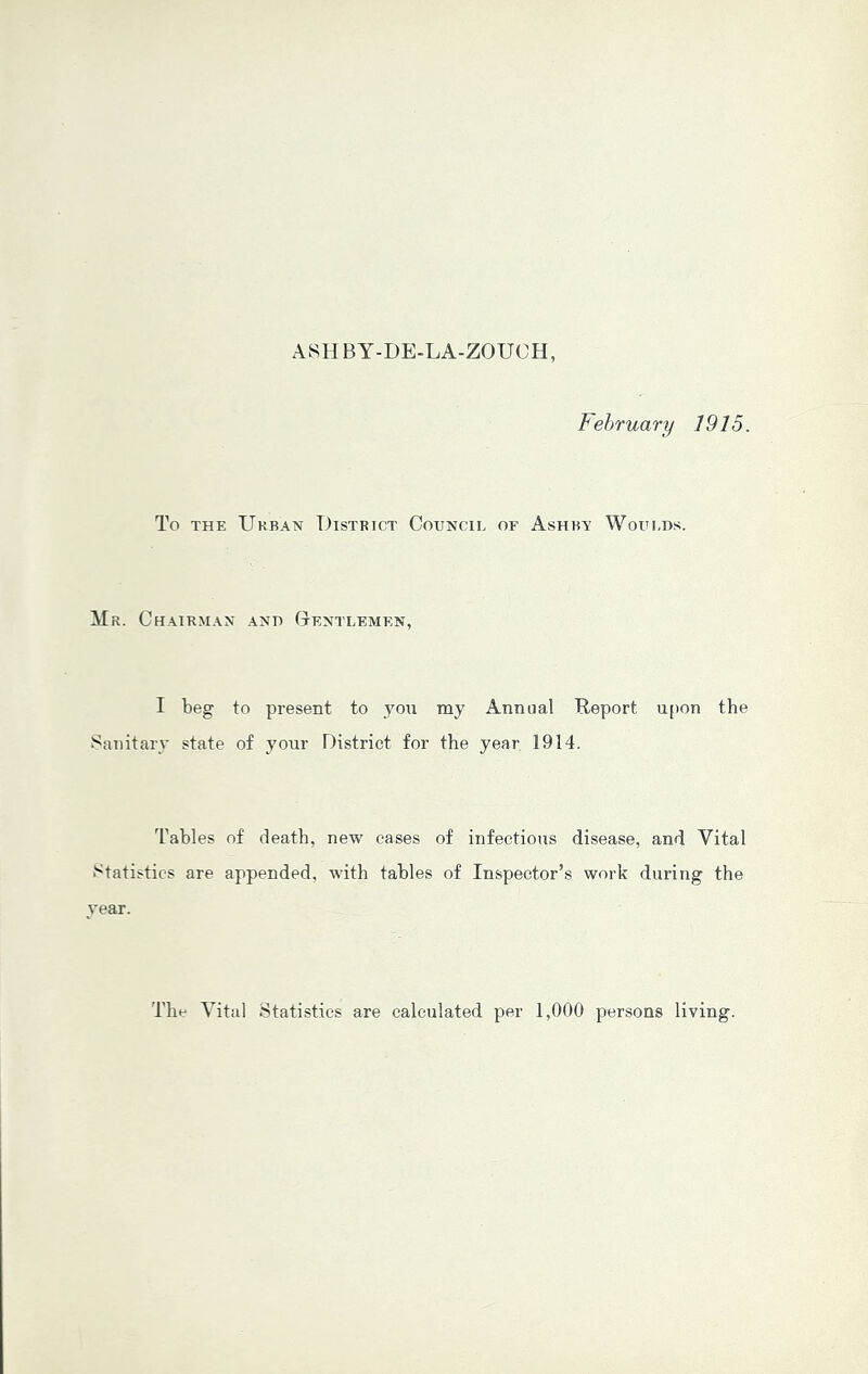 ASHBY-DE-LA-ZOUCH, February 1915. To THE XJkban District Council of Ashry Woulds. Mr. Ch.yirman and Centlemen, I beg to present to yon my Annual Report upon the Sanitary state of your District for the year 1914. Tables of death, new cases of infectious disease, and Vital Statistics are appended, with tables of Inspector’s work during the year. The Vital Statistics are calculated per 1,000 persons living.