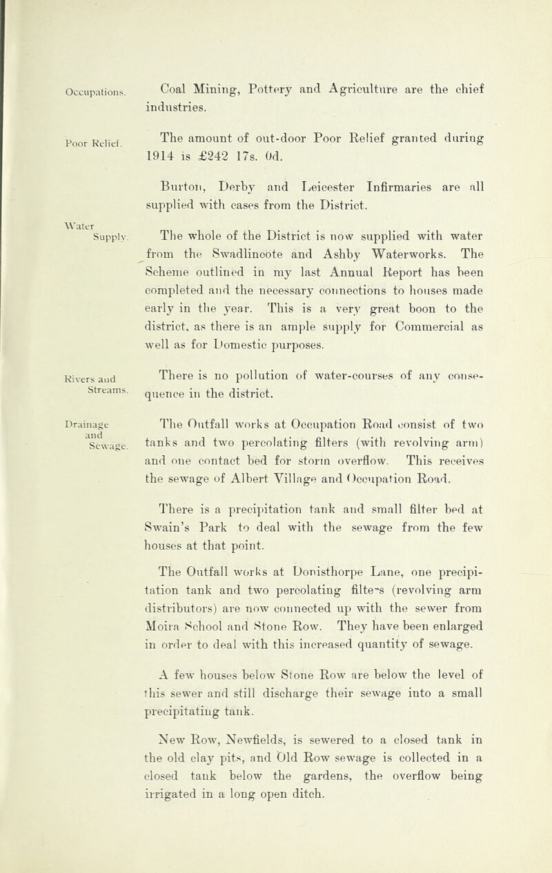 Occupations, Coal Mining, Pottery and Agriculture are the chief industries. Poor Kclief. The amount of out-door Poor Relief granted during 1914 is £242 17s. Od. Water Supply. Burton, Derby and Tjeicester Infirmaries are all supplied with cases from the District. The whole of the District is now supplied with water from the Swadlincote and Ashby Waterworks. The Scheme outlined in my last Annual Report has been completed and the necessary coTineotions to houses made early in the year. This is a very great boon to the district, as there is an ample supply for Commercial as well as for Domestic purposes. Rivers and Streams. There is no pollution of water-courses of any conse- quence in the district. Drainage and Sewage. The Outfall works at Occupation Road consist of two tanks and two percolating filters (with revolving arm) and one contact bed for storm overflow. This receives the sewage of Albert Village and Occupation Road. There is a preeijntation tank and small filter bed at Swain’s Park to deal with the sewage from the few houses at that point. The Outfall works at Donisthorpe Lane, one precipi- tation tank and two percolating filters (revolving arm distributors) are now connected up with the sewer from Moira School and Stone Row. They have been enlarged in order to deal with this increased quantity of sewage. A few houses below Stone Row are below the level of this sewer and still discharge their sewage into a small precipitating tank. New Row, Newfields, is sewered to a closed tank in the old clay pits, and Old Row sewage is collected in a closed tank below the gardens, the overflow being irrigated in a long open ditch.