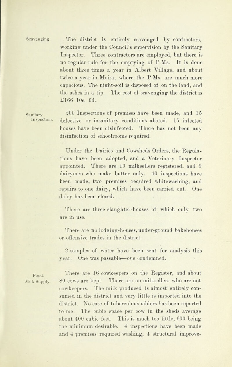 Scavenging. The district is entirely scavenged by contractors, working under the Council’s supervision by the Sanitary Inspector. Three contractors are employed, but there is no regular rule for the emptying of P.Ms. It is done about three times a year in Albert Village, and about twice a year in Moira, where the P.Ms. are much more capacious. The night-soil is disposed of on the land, and the ashes in a tip. The cost of scavenging the district is £166 10s. Od. Sanitary Inspection. 200 Inspections of premises have been made, and 15 defective or insanitary conditions abated. 15 infected houses have been disinfected. There has not been any disinfection of schoolrooms required. Under the Dairies and Cowsheds Orders, the Regula- tions have been adopted, and a Veterinary Inspector appointed. There are 10 milksellers registered, and 9 dairymen who make butter only. 40 inspections have been made, two premises required whitewashing, and repairs to one dairy, wdiich have been carried out. One dairy has been closed. There are three slaughter-houses of which only two are in use. There are no lodging-hnuses, under-ground bakehouses or offensive trades in the district. 2 samples of water have been sent for analysis this year. One was passable—one condemned. Food. Milk Supply. There are 16 oowkeepers on the Register, and about 80 cows are kept There are no milksellers who are not cow keepers. The milk produced is almost entirely con- sumed in the district and very little is imported into the district. No case of tuberculous udders has been reported to me. The cubic space per cow in the sheds average about 400 cubic feet. This is much too little, 600 being the minimum desirable. 4 inspections have been made and 4 premises required washing, 4 structural improve-